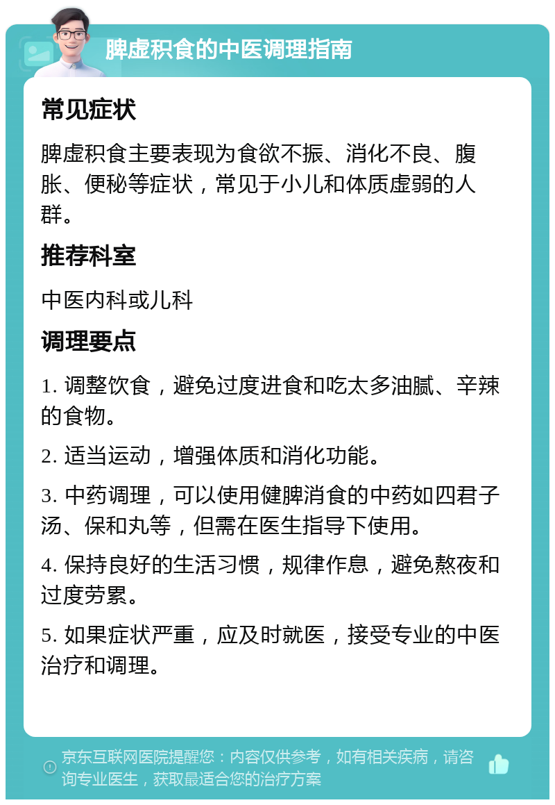 脾虚积食的中医调理指南 常见症状 脾虚积食主要表现为食欲不振、消化不良、腹胀、便秘等症状，常见于小儿和体质虚弱的人群。 推荐科室 中医内科或儿科 调理要点 1. 调整饮食，避免过度进食和吃太多油腻、辛辣的食物。 2. 适当运动，增强体质和消化功能。 3. 中药调理，可以使用健脾消食的中药如四君子汤、保和丸等，但需在医生指导下使用。 4. 保持良好的生活习惯，规律作息，避免熬夜和过度劳累。 5. 如果症状严重，应及时就医，接受专业的中医治疗和调理。