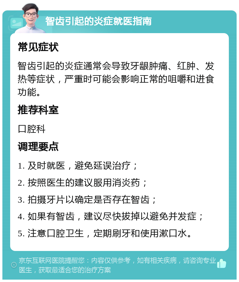 智齿引起的炎症就医指南 常见症状 智齿引起的炎症通常会导致牙龈肿痛、红肿、发热等症状，严重时可能会影响正常的咀嚼和进食功能。 推荐科室 口腔科 调理要点 1. 及时就医，避免延误治疗； 2. 按照医生的建议服用消炎药； 3. 拍摄牙片以确定是否存在智齿； 4. 如果有智齿，建议尽快拔掉以避免并发症； 5. 注意口腔卫生，定期刷牙和使用漱口水。