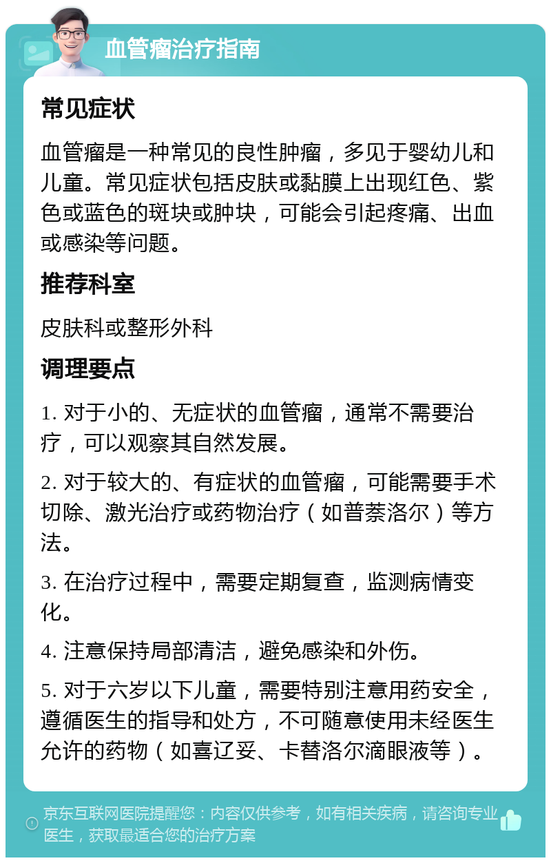 血管瘤治疗指南 常见症状 血管瘤是一种常见的良性肿瘤，多见于婴幼儿和儿童。常见症状包括皮肤或黏膜上出现红色、紫色或蓝色的斑块或肿块，可能会引起疼痛、出血或感染等问题。 推荐科室 皮肤科或整形外科 调理要点 1. 对于小的、无症状的血管瘤，通常不需要治疗，可以观察其自然发展。 2. 对于较大的、有症状的血管瘤，可能需要手术切除、激光治疗或药物治疗（如普萘洛尔）等方法。 3. 在治疗过程中，需要定期复查，监测病情变化。 4. 注意保持局部清洁，避免感染和外伤。 5. 对于六岁以下儿童，需要特别注意用药安全，遵循医生的指导和处方，不可随意使用未经医生允许的药物（如喜辽妥、卡替洛尔滴眼液等）。