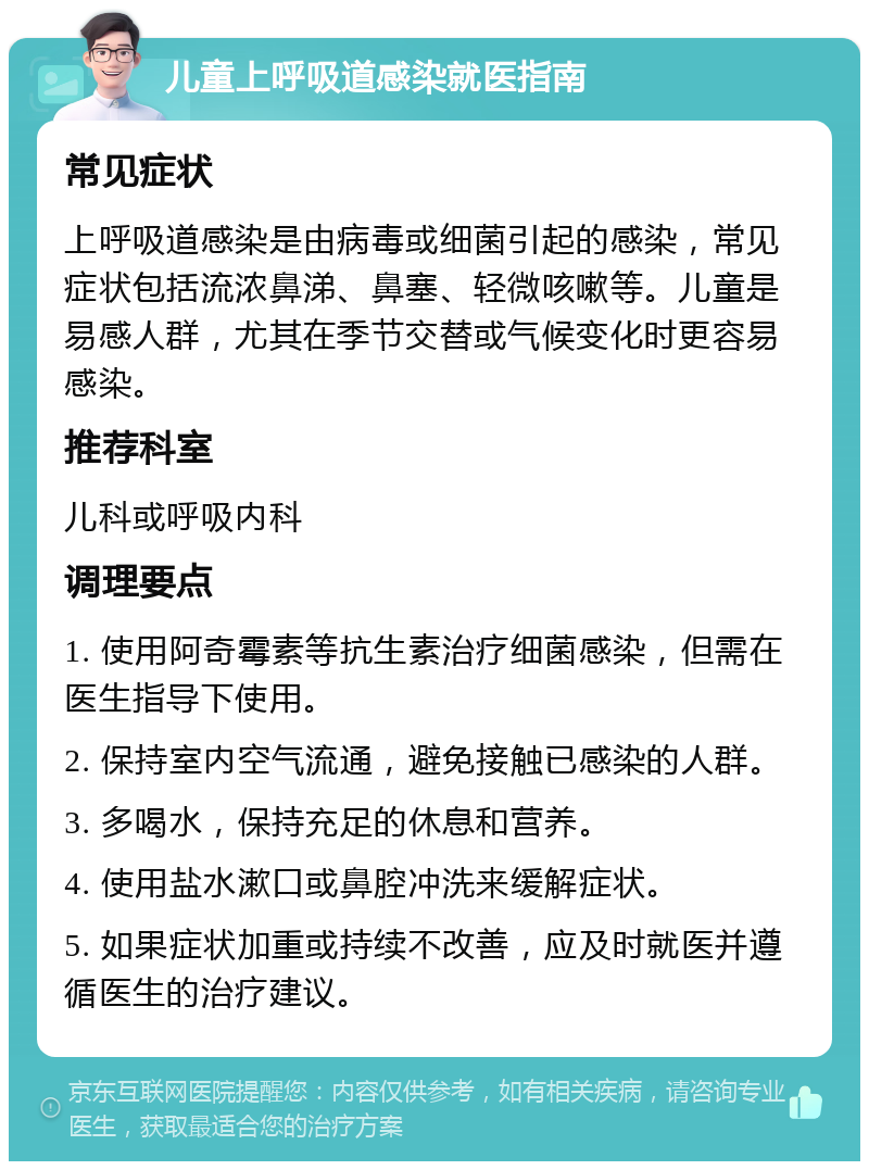 儿童上呼吸道感染就医指南 常见症状 上呼吸道感染是由病毒或细菌引起的感染，常见症状包括流浓鼻涕、鼻塞、轻微咳嗽等。儿童是易感人群，尤其在季节交替或气候变化时更容易感染。 推荐科室 儿科或呼吸内科 调理要点 1. 使用阿奇霉素等抗生素治疗细菌感染，但需在医生指导下使用。 2. 保持室内空气流通，避免接触已感染的人群。 3. 多喝水，保持充足的休息和营养。 4. 使用盐水漱口或鼻腔冲洗来缓解症状。 5. 如果症状加重或持续不改善，应及时就医并遵循医生的治疗建议。