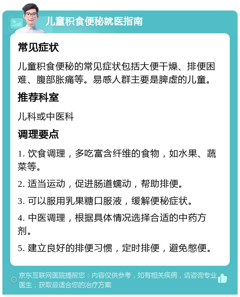 儿童积食便秘就医指南 常见症状 儿童积食便秘的常见症状包括大便干燥、排便困难、腹部胀痛等。易感人群主要是脾虚的儿童。 推荐科室 儿科或中医科 调理要点 1. 饮食调理，多吃富含纤维的食物，如水果、蔬菜等。 2. 适当运动，促进肠道蠕动，帮助排便。 3. 可以服用乳果糖口服液，缓解便秘症状。 4. 中医调理，根据具体情况选择合适的中药方剂。 5. 建立良好的排便习惯，定时排便，避免憋便。