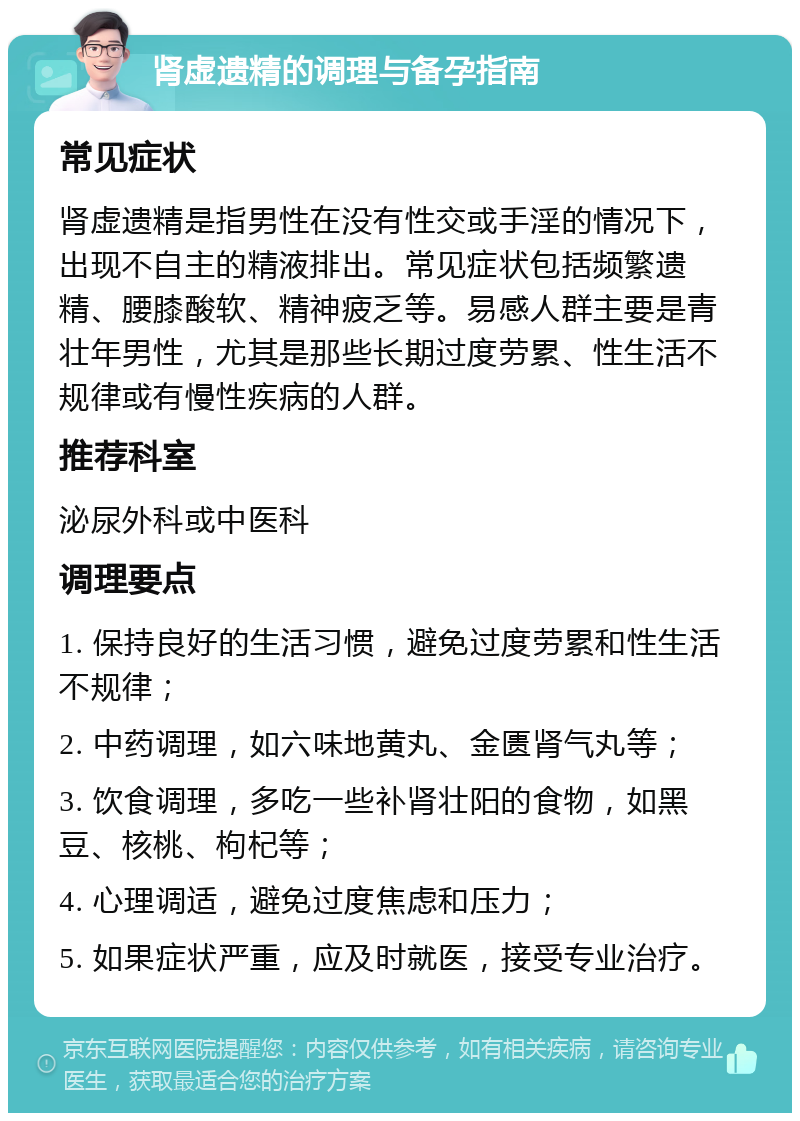 肾虚遗精的调理与备孕指南 常见症状 肾虚遗精是指男性在没有性交或手淫的情况下，出现不自主的精液排出。常见症状包括频繁遗精、腰膝酸软、精神疲乏等。易感人群主要是青壮年男性，尤其是那些长期过度劳累、性生活不规律或有慢性疾病的人群。 推荐科室 泌尿外科或中医科 调理要点 1. 保持良好的生活习惯，避免过度劳累和性生活不规律； 2. 中药调理，如六味地黄丸、金匮肾气丸等； 3. 饮食调理，多吃一些补肾壮阳的食物，如黑豆、核桃、枸杞等； 4. 心理调适，避免过度焦虑和压力； 5. 如果症状严重，应及时就医，接受专业治疗。