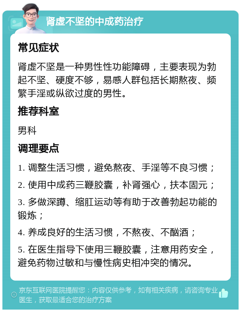 肾虚不坚的中成药治疗 常见症状 肾虚不坚是一种男性性功能障碍，主要表现为勃起不坚、硬度不够，易感人群包括长期熬夜、频繁手淫或纵欲过度的男性。 推荐科室 男科 调理要点 1. 调整生活习惯，避免熬夜、手淫等不良习惯； 2. 使用中成药三鞭胶囊，补肾强心，扶本固元； 3. 多做深蹲、缩肛运动等有助于改善勃起功能的锻炼； 4. 养成良好的生活习惯，不熬夜、不酗酒； 5. 在医生指导下使用三鞭胶囊，注意用药安全，避免药物过敏和与慢性病史相冲突的情况。