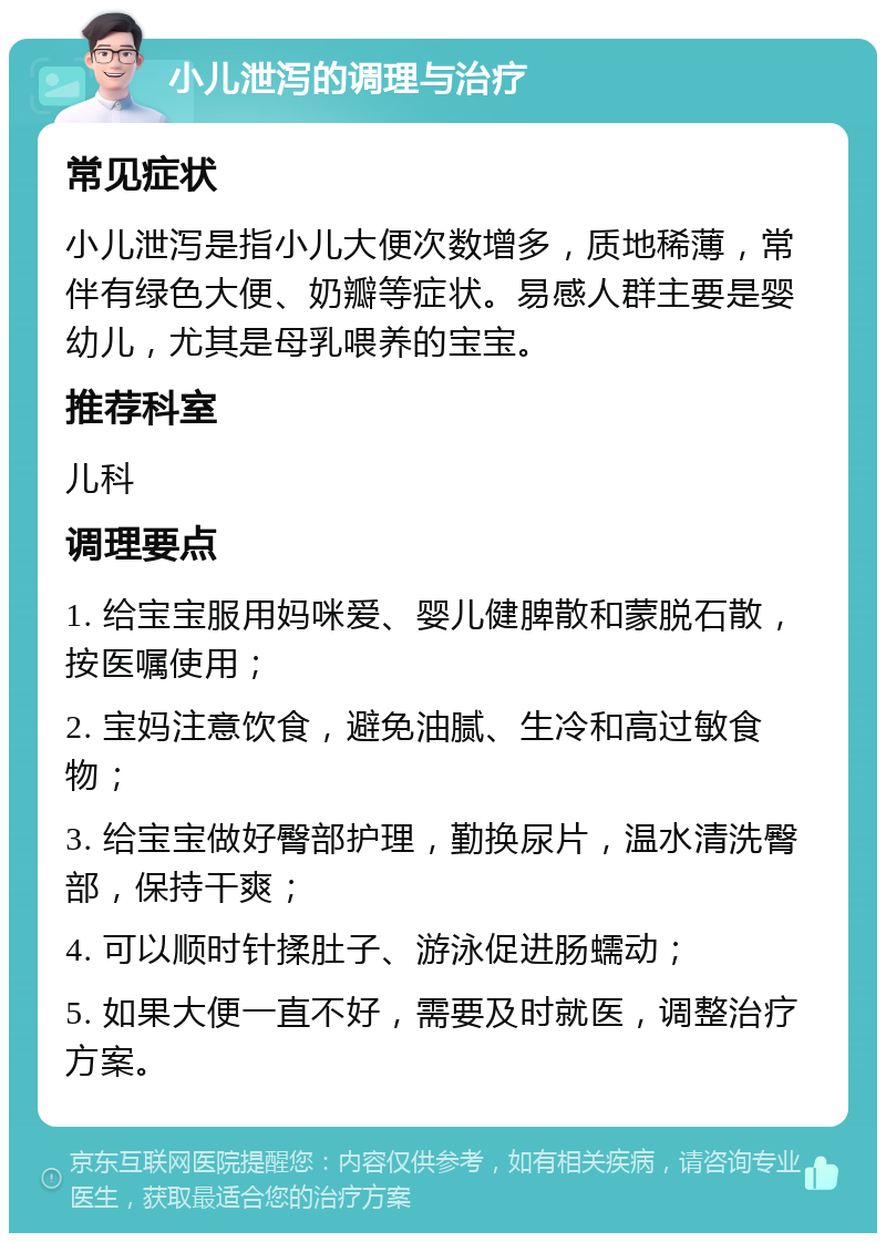 小儿泄泻的调理与治疗 常见症状 小儿泄泻是指小儿大便次数增多，质地稀薄，常伴有绿色大便、奶瓣等症状。易感人群主要是婴幼儿，尤其是母乳喂养的宝宝。 推荐科室 儿科 调理要点 1. 给宝宝服用妈咪爱、婴儿健脾散和蒙脱石散，按医嘱使用； 2. 宝妈注意饮食，避免油腻、生冷和高过敏食物； 3. 给宝宝做好臀部护理，勤换尿片，温水清洗臀部，保持干爽； 4. 可以顺时针揉肚子、游泳促进肠蠕动； 5. 如果大便一直不好，需要及时就医，调整治疗方案。