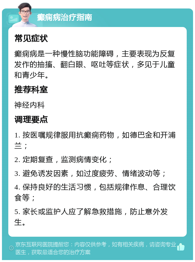 癫痫病治疗指南 常见症状 癫痫病是一种慢性脑功能障碍，主要表现为反复发作的抽搐、翻白眼、呕吐等症状，多见于儿童和青少年。 推荐科室 神经内科 调理要点 1. 按医嘱规律服用抗癫痫药物，如德巴金和开浦兰； 2. 定期复查，监测病情变化； 3. 避免诱发因素，如过度疲劳、情绪波动等； 4. 保持良好的生活习惯，包括规律作息、合理饮食等； 5. 家长或监护人应了解急救措施，防止意外发生。