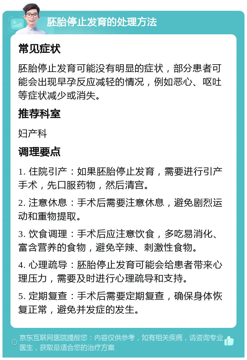 胚胎停止发育的处理方法 常见症状 胚胎停止发育可能没有明显的症状，部分患者可能会出现早孕反应减轻的情况，例如恶心、呕吐等症状减少或消失。 推荐科室 妇产科 调理要点 1. 住院引产：如果胚胎停止发育，需要进行引产手术，先口服药物，然后清宫。 2. 注意休息：手术后需要注意休息，避免剧烈运动和重物提取。 3. 饮食调理：手术后应注意饮食，多吃易消化、富含营养的食物，避免辛辣、刺激性食物。 4. 心理疏导：胚胎停止发育可能会给患者带来心理压力，需要及时进行心理疏导和支持。 5. 定期复查：手术后需要定期复查，确保身体恢复正常，避免并发症的发生。