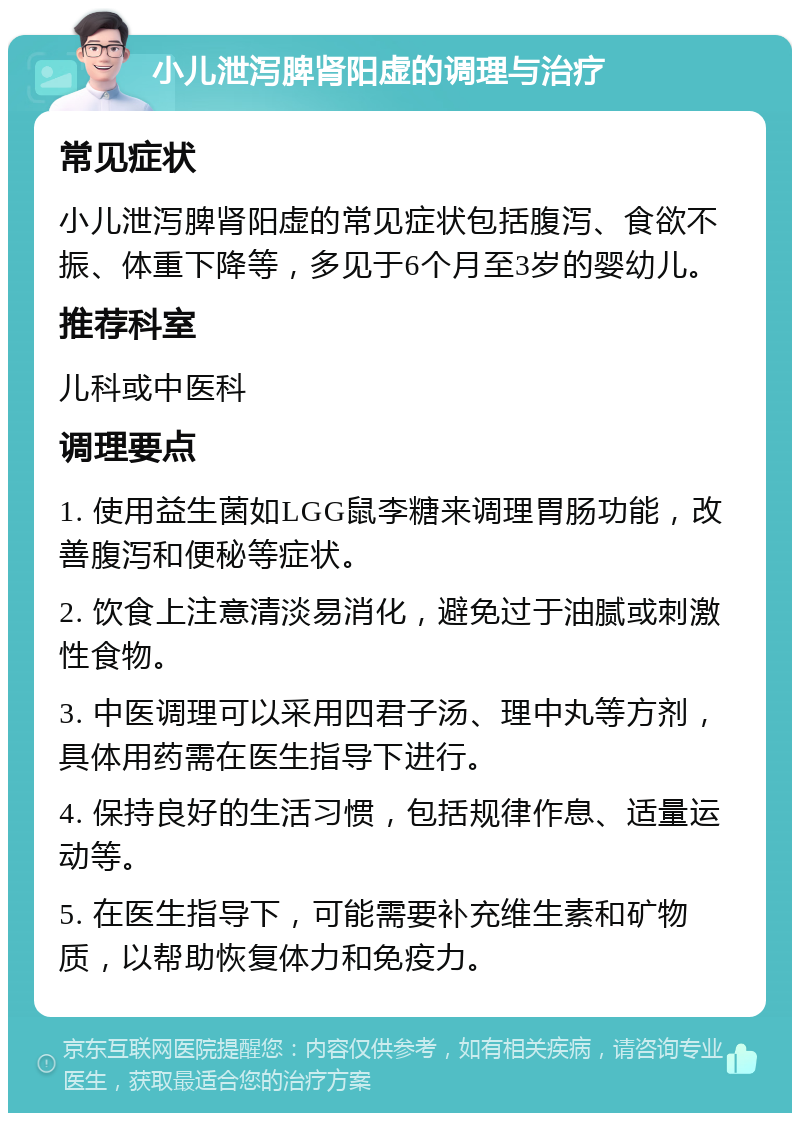 小儿泄泻脾肾阳虚的调理与治疗 常见症状 小儿泄泻脾肾阳虚的常见症状包括腹泻、食欲不振、体重下降等，多见于6个月至3岁的婴幼儿。 推荐科室 儿科或中医科 调理要点 1. 使用益生菌如LGG鼠李糖来调理胃肠功能，改善腹泻和便秘等症状。 2. 饮食上注意清淡易消化，避免过于油腻或刺激性食物。 3. 中医调理可以采用四君子汤、理中丸等方剂，具体用药需在医生指导下进行。 4. 保持良好的生活习惯，包括规律作息、适量运动等。 5. 在医生指导下，可能需要补充维生素和矿物质，以帮助恢复体力和免疫力。