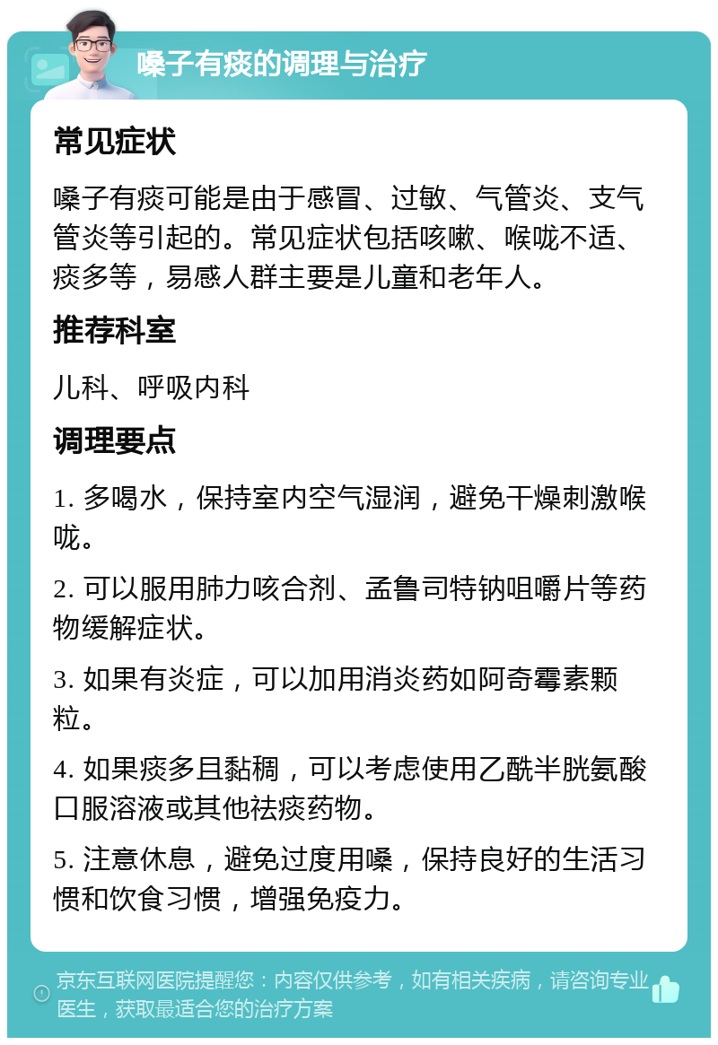 嗓子有痰的调理与治疗 常见症状 嗓子有痰可能是由于感冒、过敏、气管炎、支气管炎等引起的。常见症状包括咳嗽、喉咙不适、痰多等，易感人群主要是儿童和老年人。 推荐科室 儿科、呼吸内科 调理要点 1. 多喝水，保持室内空气湿润，避免干燥刺激喉咙。 2. 可以服用肺力咳合剂、孟鲁司特钠咀嚼片等药物缓解症状。 3. 如果有炎症，可以加用消炎药如阿奇霉素颗粒。 4. 如果痰多且黏稠，可以考虑使用乙酰半胱氨酸口服溶液或其他祛痰药物。 5. 注意休息，避免过度用嗓，保持良好的生活习惯和饮食习惯，增强免疫力。