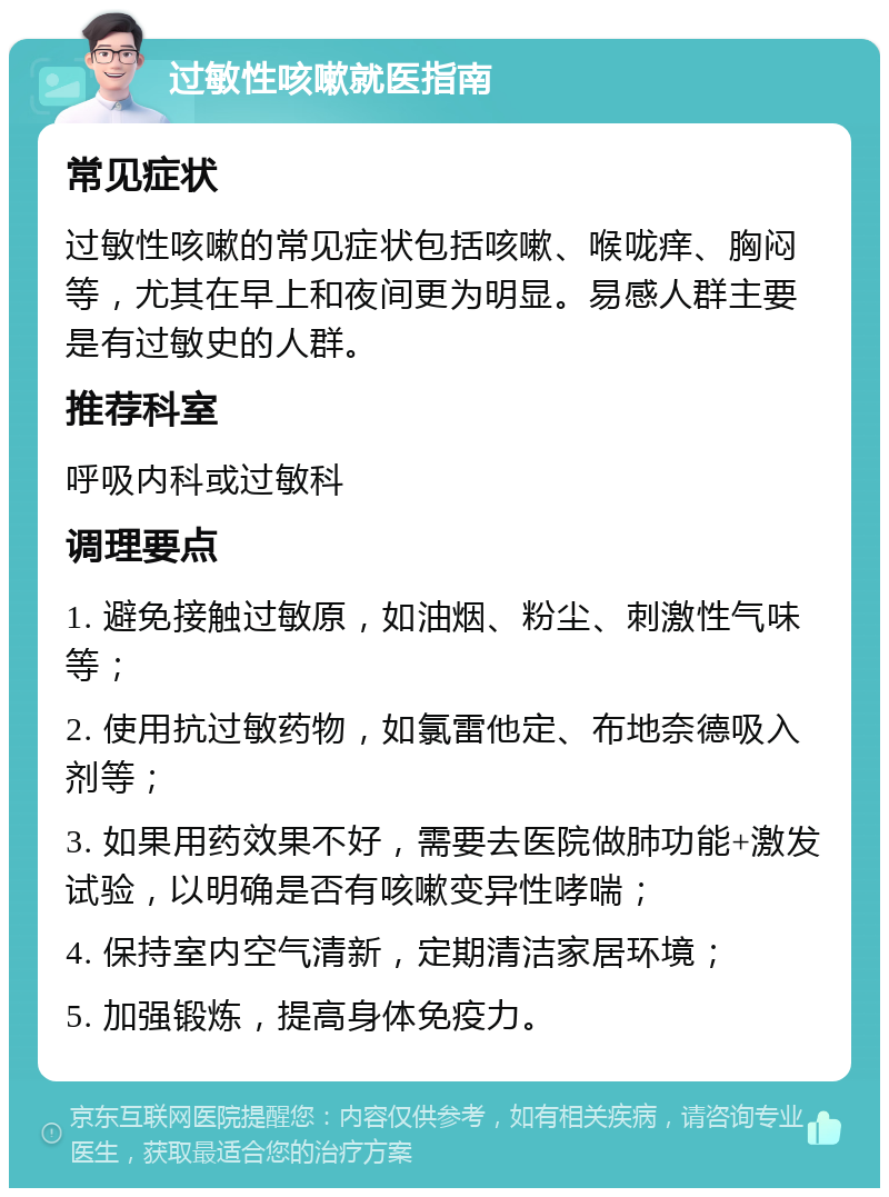 过敏性咳嗽就医指南 常见症状 过敏性咳嗽的常见症状包括咳嗽、喉咙痒、胸闷等，尤其在早上和夜间更为明显。易感人群主要是有过敏史的人群。 推荐科室 呼吸内科或过敏科 调理要点 1. 避免接触过敏原，如油烟、粉尘、刺激性气味等； 2. 使用抗过敏药物，如氯雷他定、布地奈德吸入剂等； 3. 如果用药效果不好，需要去医院做肺功能+激发试验，以明确是否有咳嗽变异性哮喘； 4. 保持室内空气清新，定期清洁家居环境； 5. 加强锻炼，提高身体免疫力。