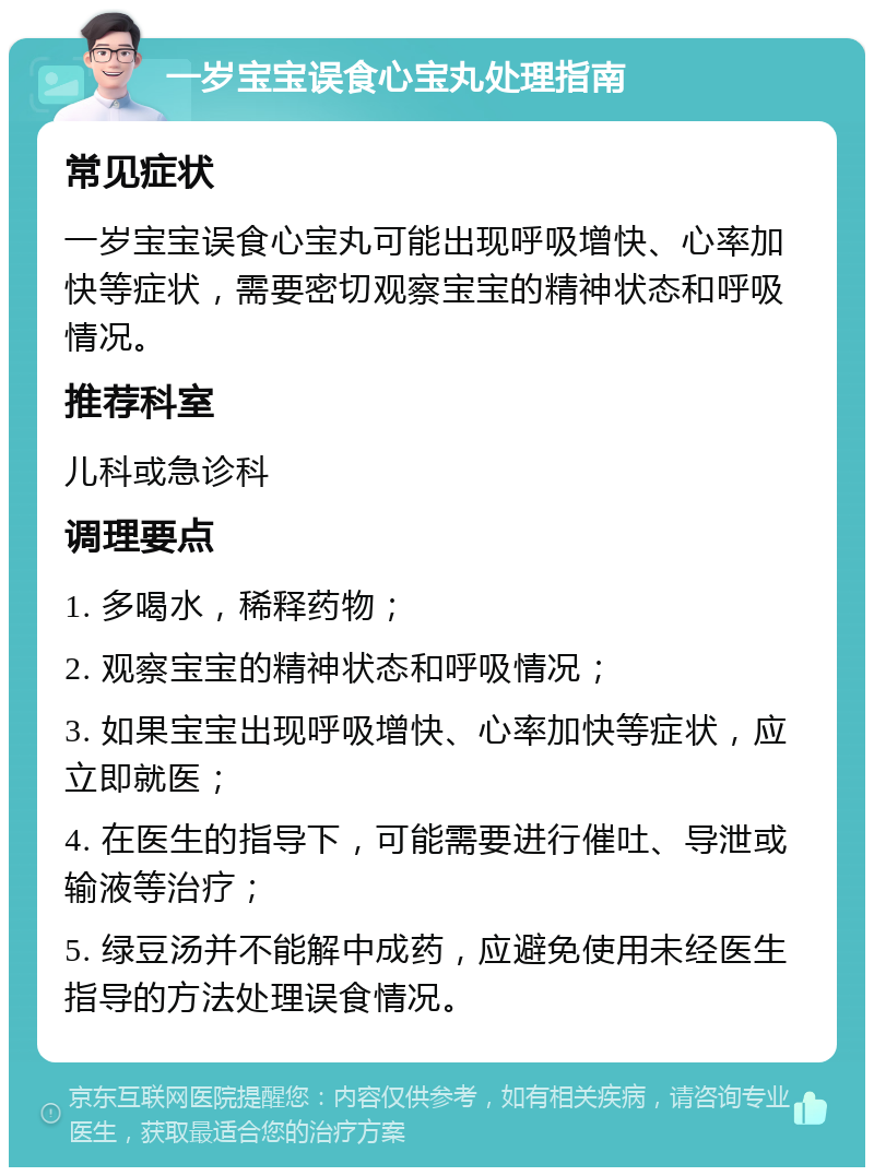 一岁宝宝误食心宝丸处理指南 常见症状 一岁宝宝误食心宝丸可能出现呼吸增快、心率加快等症状，需要密切观察宝宝的精神状态和呼吸情况。 推荐科室 儿科或急诊科 调理要点 1. 多喝水，稀释药物； 2. 观察宝宝的精神状态和呼吸情况； 3. 如果宝宝出现呼吸增快、心率加快等症状，应立即就医； 4. 在医生的指导下，可能需要进行催吐、导泄或输液等治疗； 5. 绿豆汤并不能解中成药，应避免使用未经医生指导的方法处理误食情况。