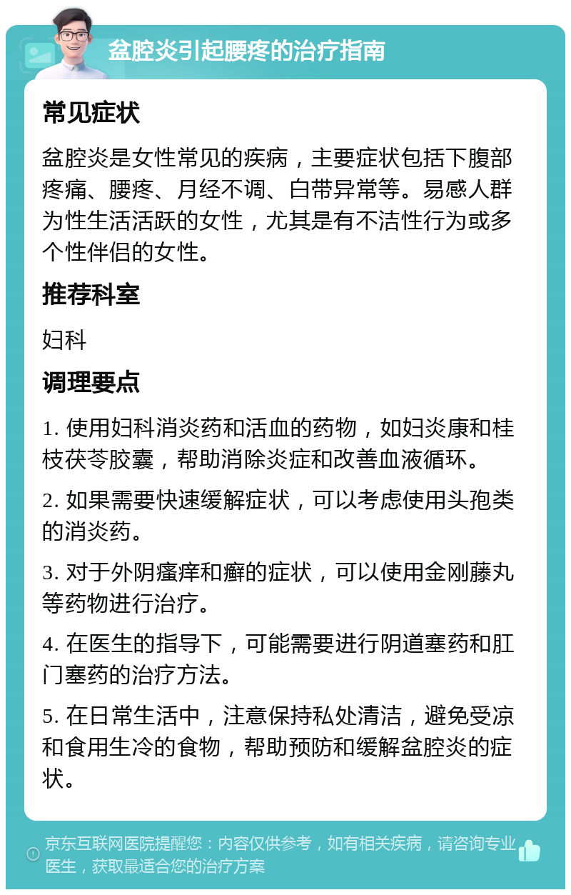 盆腔炎引起腰疼的治疗指南 常见症状 盆腔炎是女性常见的疾病，主要症状包括下腹部疼痛、腰疼、月经不调、白带异常等。易感人群为性生活活跃的女性，尤其是有不洁性行为或多个性伴侣的女性。 推荐科室 妇科 调理要点 1. 使用妇科消炎药和活血的药物，如妇炎康和桂枝茯苓胶囊，帮助消除炎症和改善血液循环。 2. 如果需要快速缓解症状，可以考虑使用头孢类的消炎药。 3. 对于外阴瘙痒和癣的症状，可以使用金刚藤丸等药物进行治疗。 4. 在医生的指导下，可能需要进行阴道塞药和肛门塞药的治疗方法。 5. 在日常生活中，注意保持私处清洁，避免受凉和食用生冷的食物，帮助预防和缓解盆腔炎的症状。