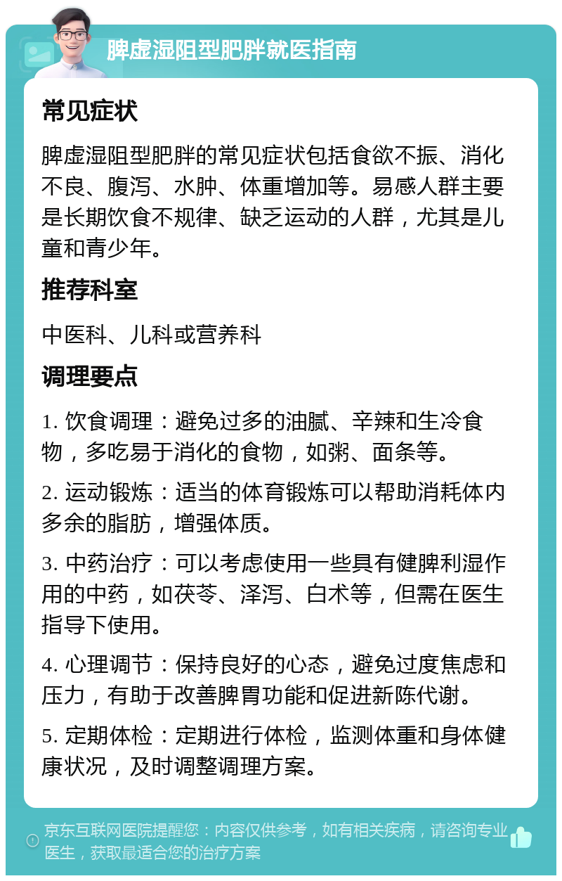 脾虚湿阻型肥胖就医指南 常见症状 脾虚湿阻型肥胖的常见症状包括食欲不振、消化不良、腹泻、水肿、体重增加等。易感人群主要是长期饮食不规律、缺乏运动的人群，尤其是儿童和青少年。 推荐科室 中医科、儿科或营养科 调理要点 1. 饮食调理：避免过多的油腻、辛辣和生冷食物，多吃易于消化的食物，如粥、面条等。 2. 运动锻炼：适当的体育锻炼可以帮助消耗体内多余的脂肪，增强体质。 3. 中药治疗：可以考虑使用一些具有健脾利湿作用的中药，如茯苓、泽泻、白术等，但需在医生指导下使用。 4. 心理调节：保持良好的心态，避免过度焦虑和压力，有助于改善脾胃功能和促进新陈代谢。 5. 定期体检：定期进行体检，监测体重和身体健康状况，及时调整调理方案。