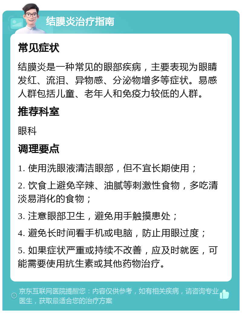 结膜炎治疗指南 常见症状 结膜炎是一种常见的眼部疾病，主要表现为眼睛发红、流泪、异物感、分泌物增多等症状。易感人群包括儿童、老年人和免疫力较低的人群。 推荐科室 眼科 调理要点 1. 使用洗眼液清洁眼部，但不宜长期使用； 2. 饮食上避免辛辣、油腻等刺激性食物，多吃清淡易消化的食物； 3. 注意眼部卫生，避免用手触摸患处； 4. 避免长时间看手机或电脑，防止用眼过度； 5. 如果症状严重或持续不改善，应及时就医，可能需要使用抗生素或其他药物治疗。