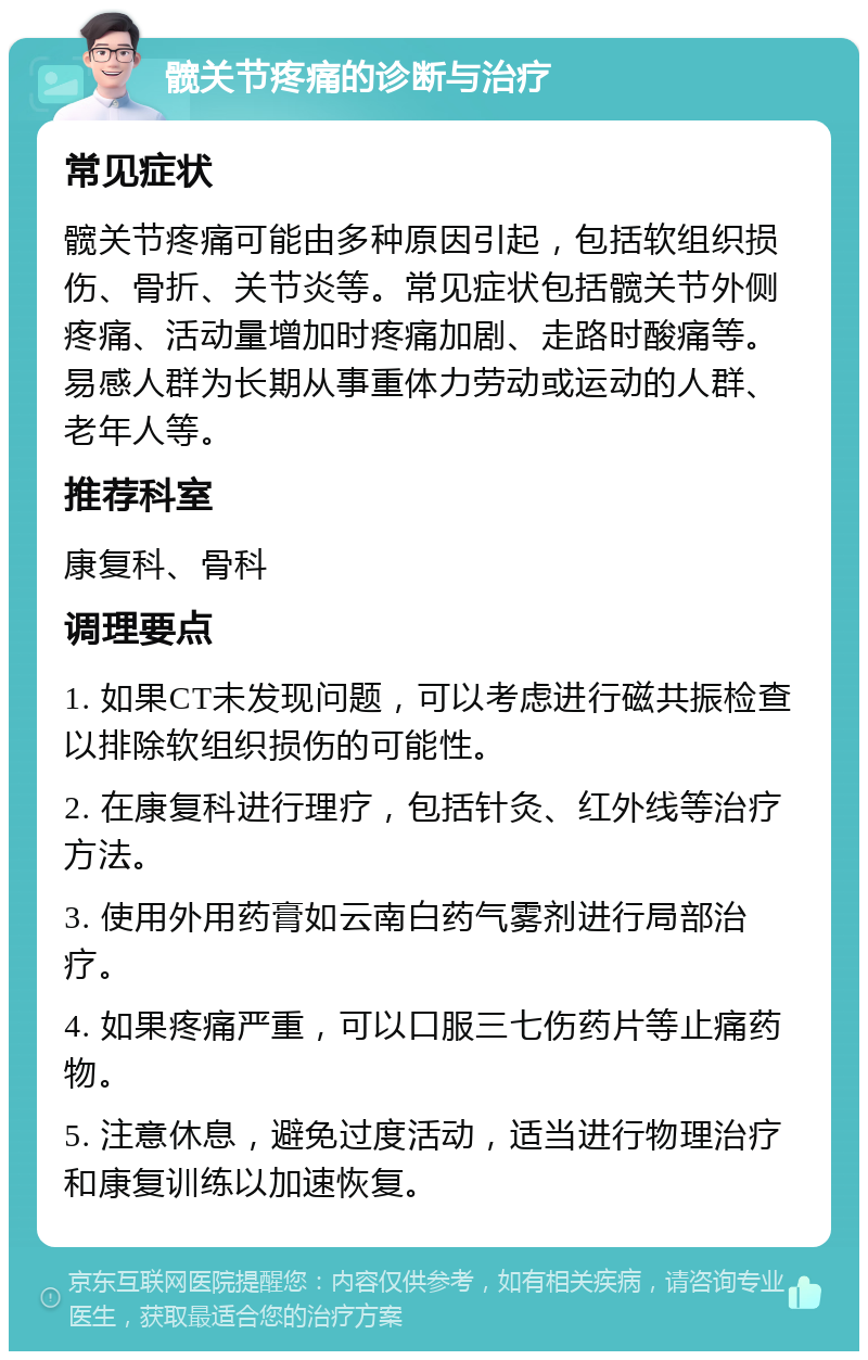 髋关节疼痛的诊断与治疗 常见症状 髋关节疼痛可能由多种原因引起，包括软组织损伤、骨折、关节炎等。常见症状包括髋关节外侧疼痛、活动量增加时疼痛加剧、走路时酸痛等。易感人群为长期从事重体力劳动或运动的人群、老年人等。 推荐科室 康复科、骨科 调理要点 1. 如果CT未发现问题，可以考虑进行磁共振检查以排除软组织损伤的可能性。 2. 在康复科进行理疗，包括针灸、红外线等治疗方法。 3. 使用外用药膏如云南白药气雾剂进行局部治疗。 4. 如果疼痛严重，可以口服三七伤药片等止痛药物。 5. 注意休息，避免过度活动，适当进行物理治疗和康复训练以加速恢复。