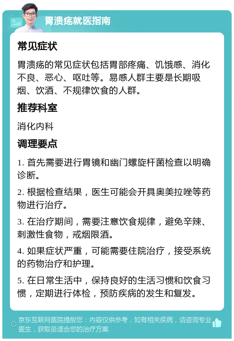 胃溃疡就医指南 常见症状 胃溃疡的常见症状包括胃部疼痛、饥饿感、消化不良、恶心、呕吐等。易感人群主要是长期吸烟、饮酒、不规律饮食的人群。 推荐科室 消化内科 调理要点 1. 首先需要进行胃镜和幽门螺旋杆菌检查以明确诊断。 2. 根据检查结果，医生可能会开具奥美拉唑等药物进行治疗。 3. 在治疗期间，需要注意饮食规律，避免辛辣、刺激性食物，戒烟限酒。 4. 如果症状严重，可能需要住院治疗，接受系统的药物治疗和护理。 5. 在日常生活中，保持良好的生活习惯和饮食习惯，定期进行体检，预防疾病的发生和复发。