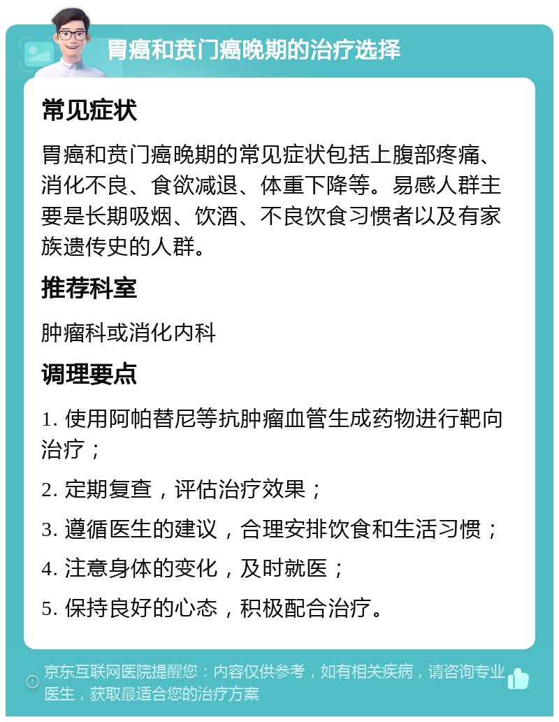 胃癌和贲门癌晚期的治疗选择 常见症状 胃癌和贲门癌晚期的常见症状包括上腹部疼痛、消化不良、食欲减退、体重下降等。易感人群主要是长期吸烟、饮酒、不良饮食习惯者以及有家族遗传史的人群。 推荐科室 肿瘤科或消化内科 调理要点 1. 使用阿帕替尼等抗肿瘤血管生成药物进行靶向治疗； 2. 定期复查，评估治疗效果； 3. 遵循医生的建议，合理安排饮食和生活习惯； 4. 注意身体的变化，及时就医； 5. 保持良好的心态，积极配合治疗。