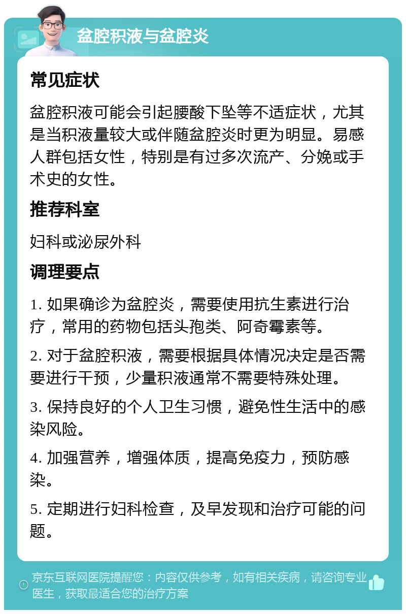 盆腔积液与盆腔炎 常见症状 盆腔积液可能会引起腰酸下坠等不适症状，尤其是当积液量较大或伴随盆腔炎时更为明显。易感人群包括女性，特别是有过多次流产、分娩或手术史的女性。 推荐科室 妇科或泌尿外科 调理要点 1. 如果确诊为盆腔炎，需要使用抗生素进行治疗，常用的药物包括头孢类、阿奇霉素等。 2. 对于盆腔积液，需要根据具体情况决定是否需要进行干预，少量积液通常不需要特殊处理。 3. 保持良好的个人卫生习惯，避免性生活中的感染风险。 4. 加强营养，增强体质，提高免疫力，预防感染。 5. 定期进行妇科检查，及早发现和治疗可能的问题。