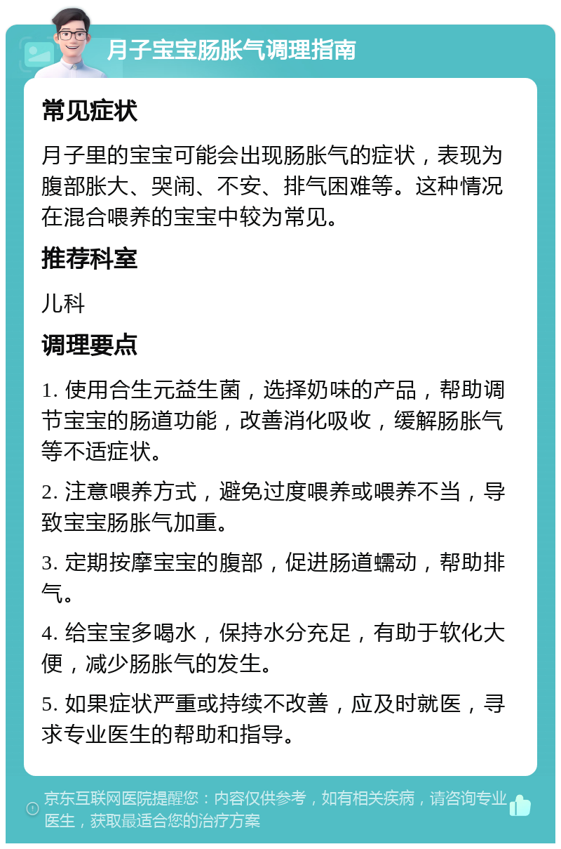 月子宝宝肠胀气调理指南 常见症状 月子里的宝宝可能会出现肠胀气的症状，表现为腹部胀大、哭闹、不安、排气困难等。这种情况在混合喂养的宝宝中较为常见。 推荐科室 儿科 调理要点 1. 使用合生元益生菌，选择奶味的产品，帮助调节宝宝的肠道功能，改善消化吸收，缓解肠胀气等不适症状。 2. 注意喂养方式，避免过度喂养或喂养不当，导致宝宝肠胀气加重。 3. 定期按摩宝宝的腹部，促进肠道蠕动，帮助排气。 4. 给宝宝多喝水，保持水分充足，有助于软化大便，减少肠胀气的发生。 5. 如果症状严重或持续不改善，应及时就医，寻求专业医生的帮助和指导。