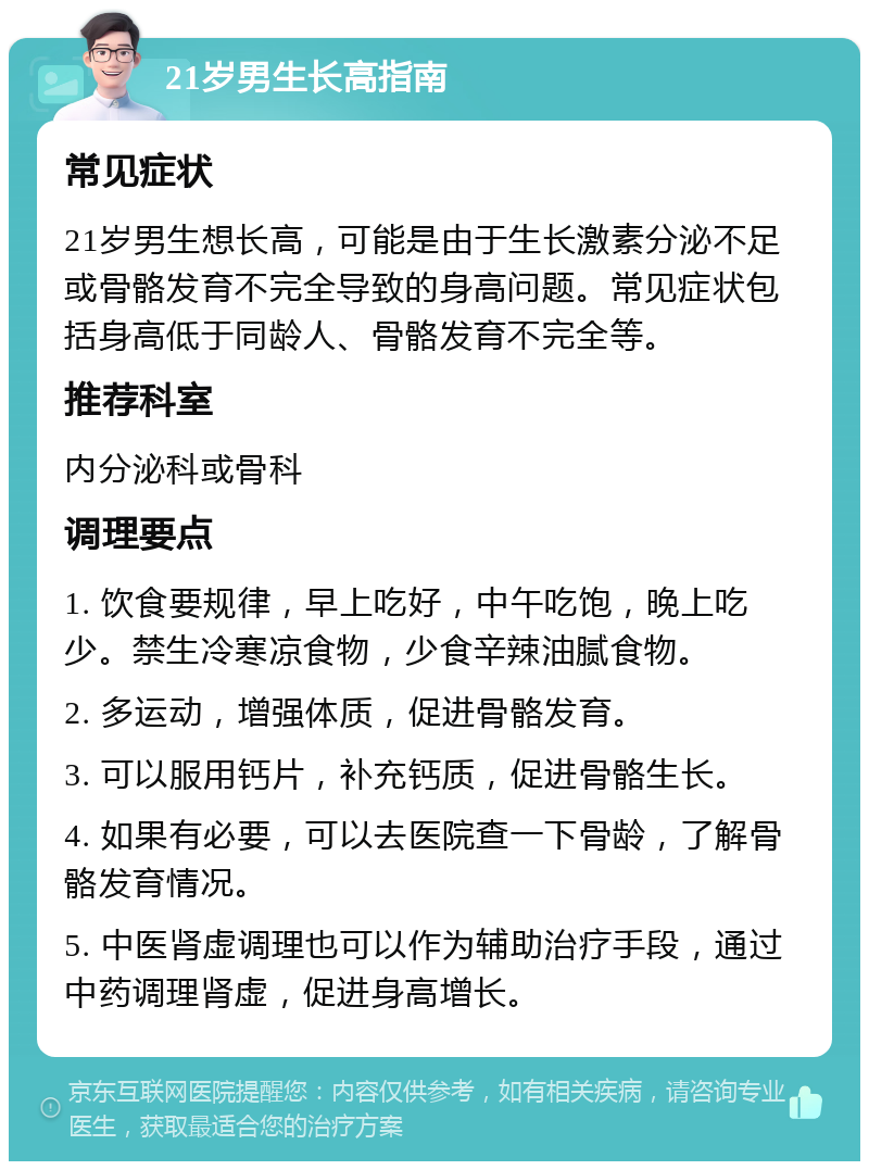 21岁男生长高指南 常见症状 21岁男生想长高，可能是由于生长激素分泌不足或骨骼发育不完全导致的身高问题。常见症状包括身高低于同龄人、骨骼发育不完全等。 推荐科室 内分泌科或骨科 调理要点 1. 饮食要规律，早上吃好，中午吃饱，晚上吃少。禁生冷寒凉食物，少食辛辣油腻食物。 2. 多运动，增强体质，促进骨骼发育。 3. 可以服用钙片，补充钙质，促进骨骼生长。 4. 如果有必要，可以去医院查一下骨龄，了解骨骼发育情况。 5. 中医肾虚调理也可以作为辅助治疗手段，通过中药调理肾虚，促进身高增长。