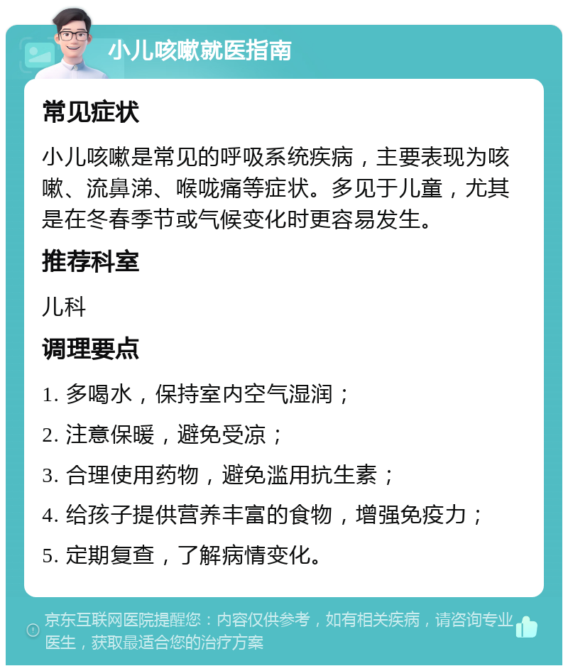 小儿咳嗽就医指南 常见症状 小儿咳嗽是常见的呼吸系统疾病，主要表现为咳嗽、流鼻涕、喉咙痛等症状。多见于儿童，尤其是在冬春季节或气候变化时更容易发生。 推荐科室 儿科 调理要点 1. 多喝水，保持室内空气湿润； 2. 注意保暖，避免受凉； 3. 合理使用药物，避免滥用抗生素； 4. 给孩子提供营养丰富的食物，增强免疫力； 5. 定期复查，了解病情变化。