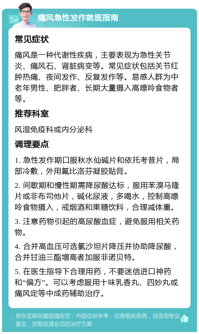 痛风急性发作就医指南 常见症状 痛风是一种代谢性疾病，主要表现为急性关节炎、痛风石、肾脏病变等。常见症状包括关节红肿热痛、夜间发作、反复发作等。易感人群为中老年男性、肥胖者、长期大量摄入高嘌呤食物者等。 推荐科室 风湿免疫科或内分泌科 调理要点 1. 急性发作期口服秋水仙碱片和依托考昔片，局部冷敷，外用氟比洛芬凝胶贴膏。 2. 间歇期和慢性期需降尿酸达标，服用苯溴马隆片或非布司他片，碱化尿液，多喝水，控制高嘌呤食物摄入，戒烟酒和果糖饮料，合理减体重。 3. 注意药物引起的高尿酸血症，避免服用相关药物。 4. 合并高血压可选氯沙坦片降压并协助降尿酸，合并甘油三酯增高者加服非诺贝特。 5. 在医生指导下合理用药，不要迷信进口神药和“偏方”。可以考虑服用十味乳香丸、四妙丸或痛风定等中成药辅助治疗。