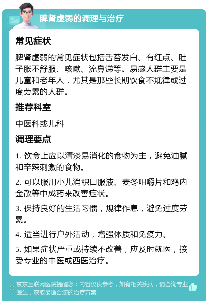 脾肾虚弱的调理与治疗 常见症状 脾肾虚弱的常见症状包括舌苔发白、有红点、肚子胀不舒服、咳嗽、流鼻涕等。易感人群主要是儿童和老年人，尤其是那些长期饮食不规律或过度劳累的人群。 推荐科室 中医科或儿科 调理要点 1. 饮食上应以清淡易消化的食物为主，避免油腻和辛辣刺激的食物。 2. 可以服用小儿消积口服液、麦冬咀嚼片和鸡内金散等中成药来改善症状。 3. 保持良好的生活习惯，规律作息，避免过度劳累。 4. 适当进行户外活动，增强体质和免疫力。 5. 如果症状严重或持续不改善，应及时就医，接受专业的中医或西医治疗。