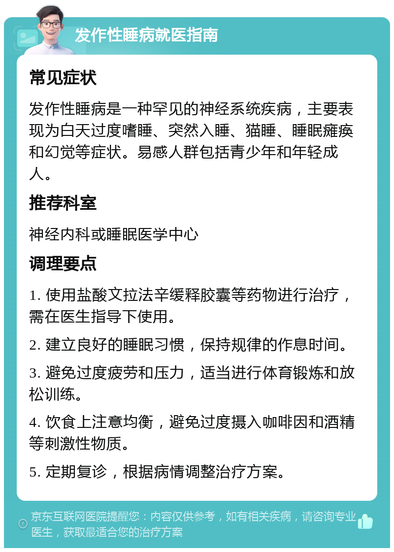 发作性睡病就医指南 常见症状 发作性睡病是一种罕见的神经系统疾病，主要表现为白天过度嗜睡、突然入睡、猫睡、睡眠瘫痪和幻觉等症状。易感人群包括青少年和年轻成人。 推荐科室 神经内科或睡眠医学中心 调理要点 1. 使用盐酸文拉法辛缓释胶囊等药物进行治疗，需在医生指导下使用。 2. 建立良好的睡眠习惯，保持规律的作息时间。 3. 避免过度疲劳和压力，适当进行体育锻炼和放松训练。 4. 饮食上注意均衡，避免过度摄入咖啡因和酒精等刺激性物质。 5. 定期复诊，根据病情调整治疗方案。