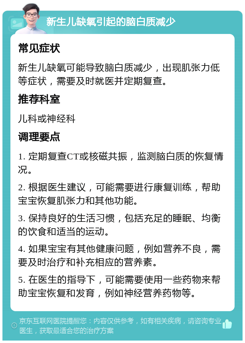 新生儿缺氧引起的脑白质减少 常见症状 新生儿缺氧可能导致脑白质减少，出现肌张力低等症状，需要及时就医并定期复查。 推荐科室 儿科或神经科 调理要点 1. 定期复查CT或核磁共振，监测脑白质的恢复情况。 2. 根据医生建议，可能需要进行康复训练，帮助宝宝恢复肌张力和其他功能。 3. 保持良好的生活习惯，包括充足的睡眠、均衡的饮食和适当的运动。 4. 如果宝宝有其他健康问题，例如营养不良，需要及时治疗和补充相应的营养素。 5. 在医生的指导下，可能需要使用一些药物来帮助宝宝恢复和发育，例如神经营养药物等。