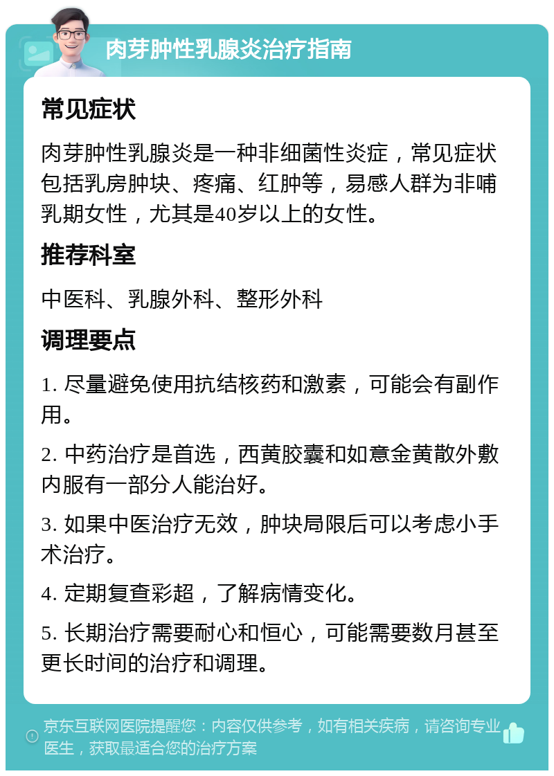 肉芽肿性乳腺炎治疗指南 常见症状 肉芽肿性乳腺炎是一种非细菌性炎症，常见症状包括乳房肿块、疼痛、红肿等，易感人群为非哺乳期女性，尤其是40岁以上的女性。 推荐科室 中医科、乳腺外科、整形外科 调理要点 1. 尽量避免使用抗结核药和激素，可能会有副作用。 2. 中药治疗是首选，西黄胶囊和如意金黄散外敷内服有一部分人能治好。 3. 如果中医治疗无效，肿块局限后可以考虑小手术治疗。 4. 定期复查彩超，了解病情变化。 5. 长期治疗需要耐心和恒心，可能需要数月甚至更长时间的治疗和调理。