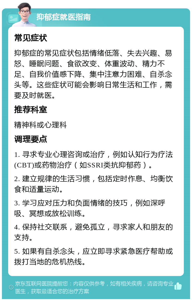 抑郁症就医指南 常见症状 抑郁症的常见症状包括情绪低落、失去兴趣、易怒、睡眠问题、食欲改变、体重波动、精力不足、自我价值感下降、集中注意力困难、自杀念头等。这些症状可能会影响日常生活和工作，需要及时就医。 推荐科室 精神科或心理科 调理要点 1. 寻求专业心理咨询或治疗，例如认知行为疗法(CBT)或药物治疗（如SSRI类抗抑郁药）。 2. 建立规律的生活习惯，包括定时作息、均衡饮食和适量运动。 3. 学习应对压力和负面情绪的技巧，例如深呼吸、冥想或放松训练。 4. 保持社交联系，避免孤立，寻求家人和朋友的支持。 5. 如果有自杀念头，应立即寻求紧急医疗帮助或拨打当地的危机热线。