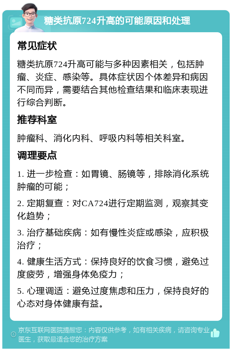 糖类抗原724升高的可能原因和处理 常见症状 糖类抗原724升高可能与多种因素相关，包括肿瘤、炎症、感染等。具体症状因个体差异和病因不同而异，需要结合其他检查结果和临床表现进行综合判断。 推荐科室 肿瘤科、消化内科、呼吸内科等相关科室。 调理要点 1. 进一步检查：如胃镜、肠镜等，排除消化系统肿瘤的可能； 2. 定期复查：对CA724进行定期监测，观察其变化趋势； 3. 治疗基础疾病：如有慢性炎症或感染，应积极治疗； 4. 健康生活方式：保持良好的饮食习惯，避免过度疲劳，增强身体免疫力； 5. 心理调适：避免过度焦虑和压力，保持良好的心态对身体健康有益。