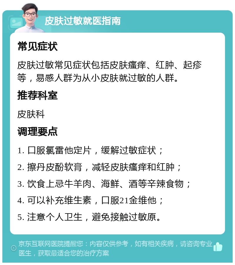 皮肤过敏就医指南 常见症状 皮肤过敏常见症状包括皮肤瘙痒、红肿、起疹等，易感人群为从小皮肤就过敏的人群。 推荐科室 皮肤科 调理要点 1. 口服氯雷他定片，缓解过敏症状； 2. 擦丹皮酚软膏，减轻皮肤瘙痒和红肿； 3. 饮食上忌牛羊肉、海鲜、酒等辛辣食物； 4. 可以补充维生素，口服21金维他； 5. 注意个人卫生，避免接触过敏原。