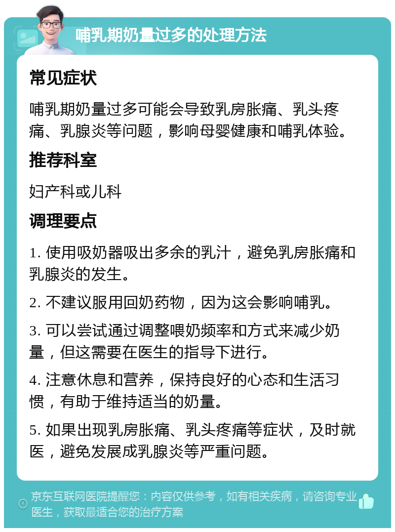 哺乳期奶量过多的处理方法 常见症状 哺乳期奶量过多可能会导致乳房胀痛、乳头疼痛、乳腺炎等问题，影响母婴健康和哺乳体验。 推荐科室 妇产科或儿科 调理要点 1. 使用吸奶器吸出多余的乳汁，避免乳房胀痛和乳腺炎的发生。 2. 不建议服用回奶药物，因为这会影响哺乳。 3. 可以尝试通过调整喂奶频率和方式来减少奶量，但这需要在医生的指导下进行。 4. 注意休息和营养，保持良好的心态和生活习惯，有助于维持适当的奶量。 5. 如果出现乳房胀痛、乳头疼痛等症状，及时就医，避免发展成乳腺炎等严重问题。