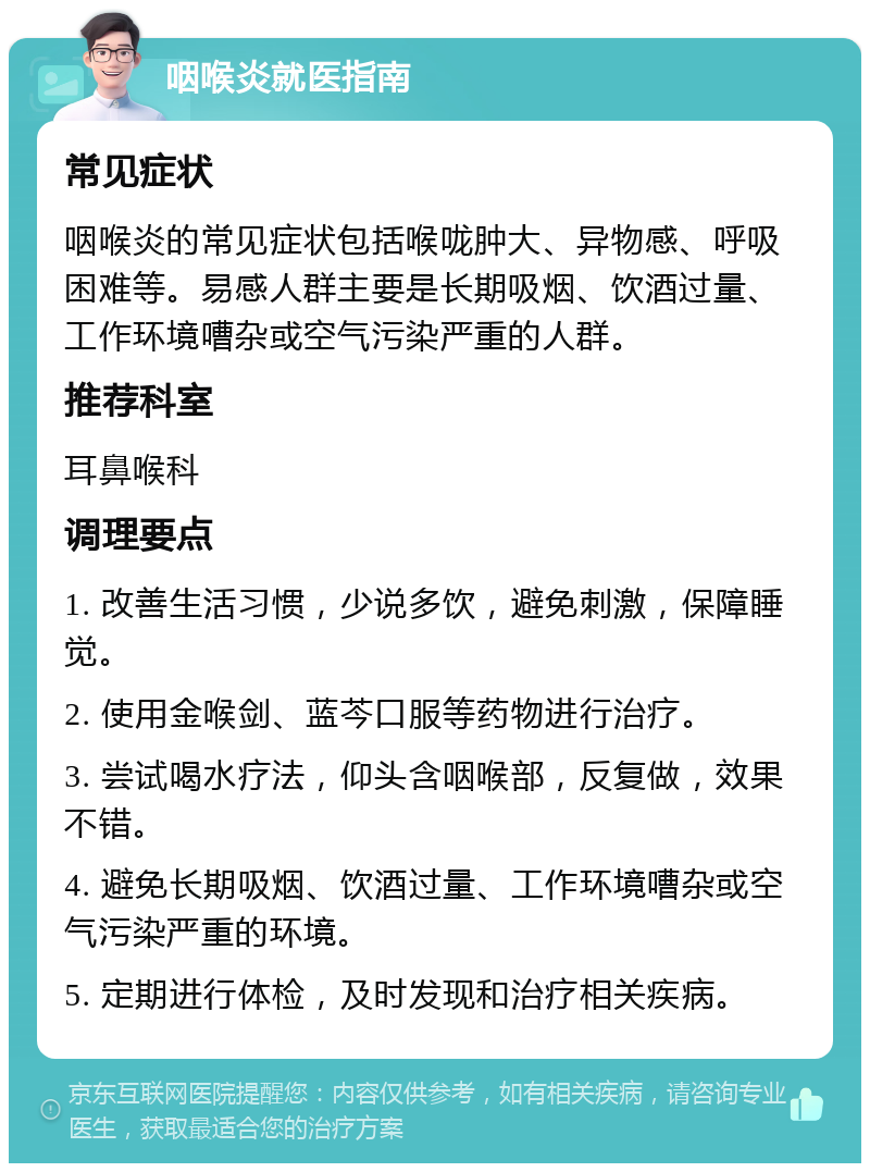 咽喉炎就医指南 常见症状 咽喉炎的常见症状包括喉咙肿大、异物感、呼吸困难等。易感人群主要是长期吸烟、饮酒过量、工作环境嘈杂或空气污染严重的人群。 推荐科室 耳鼻喉科 调理要点 1. 改善生活习惯，少说多饮，避免刺激，保障睡觉。 2. 使用金喉剑、蓝芩口服等药物进行治疗。 3. 尝试喝水疗法，仰头含咽喉部，反复做，效果不错。 4. 避免长期吸烟、饮酒过量、工作环境嘈杂或空气污染严重的环境。 5. 定期进行体检，及时发现和治疗相关疾病。