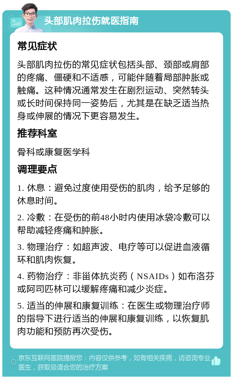 头部肌肉拉伤就医指南 常见症状 头部肌肉拉伤的常见症状包括头部、颈部或肩部的疼痛、僵硬和不适感，可能伴随着局部肿胀或触痛。这种情况通常发生在剧烈运动、突然转头或长时间保持同一姿势后，尤其是在缺乏适当热身或伸展的情况下更容易发生。 推荐科室 骨科或康复医学科 调理要点 1. 休息：避免过度使用受伤的肌肉，给予足够的休息时间。 2. 冷敷：在受伤的前48小时内使用冰袋冷敷可以帮助减轻疼痛和肿胀。 3. 物理治疗：如超声波、电疗等可以促进血液循环和肌肉恢复。 4. 药物治疗：非甾体抗炎药（NSAIDs）如布洛芬或阿司匹林可以缓解疼痛和减少炎症。 5. 适当的伸展和康复训练：在医生或物理治疗师的指导下进行适当的伸展和康复训练，以恢复肌肉功能和预防再次受伤。