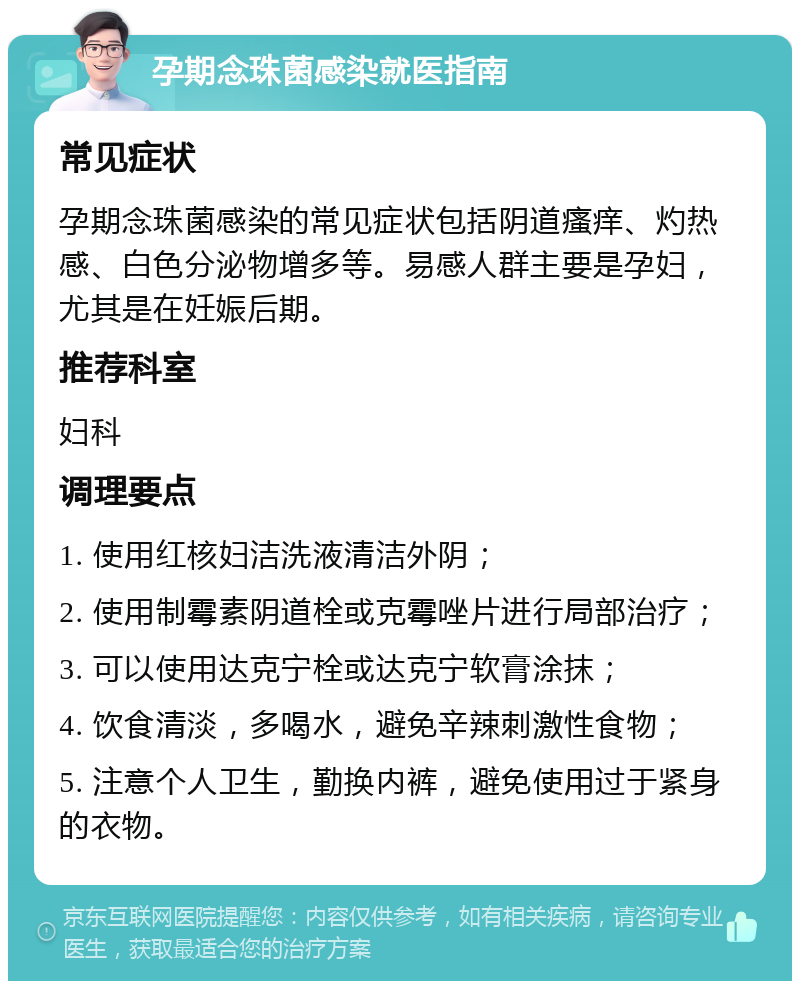 孕期念珠菌感染就医指南 常见症状 孕期念珠菌感染的常见症状包括阴道瘙痒、灼热感、白色分泌物增多等。易感人群主要是孕妇，尤其是在妊娠后期。 推荐科室 妇科 调理要点 1. 使用红核妇洁洗液清洁外阴； 2. 使用制霉素阴道栓或克霉唑片进行局部治疗； 3. 可以使用达克宁栓或达克宁软膏涂抹； 4. 饮食清淡，多喝水，避免辛辣刺激性食物； 5. 注意个人卫生，勤换内裤，避免使用过于紧身的衣物。