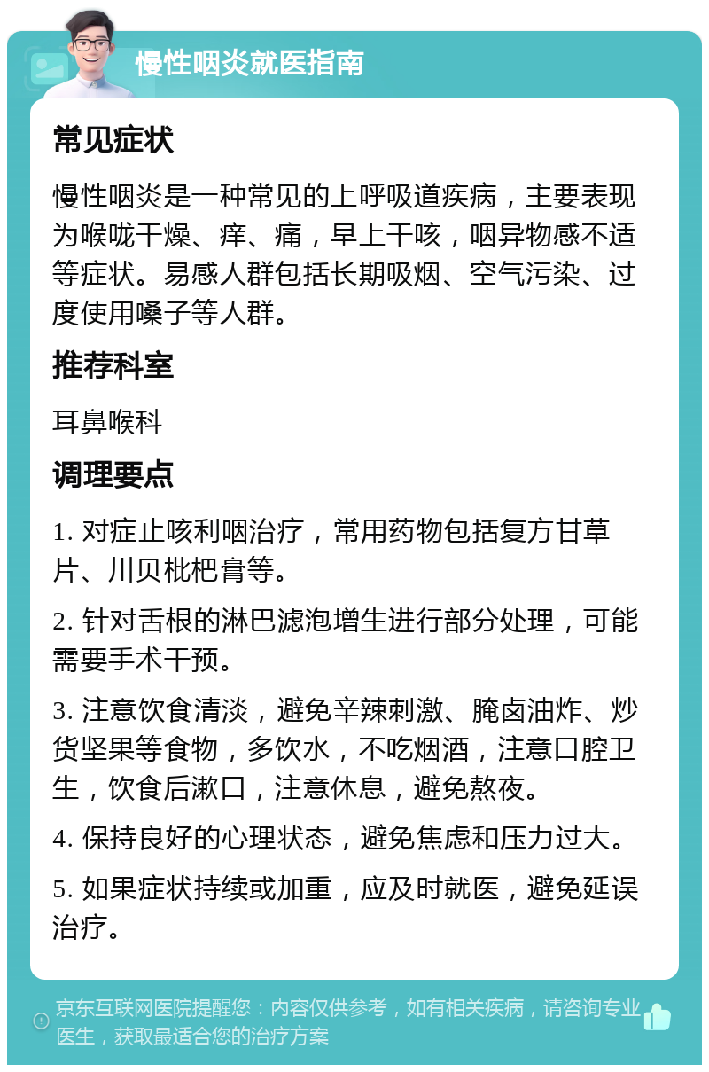 慢性咽炎就医指南 常见症状 慢性咽炎是一种常见的上呼吸道疾病，主要表现为喉咙干燥、痒、痛，早上干咳，咽异物感不适等症状。易感人群包括长期吸烟、空气污染、过度使用嗓子等人群。 推荐科室 耳鼻喉科 调理要点 1. 对症止咳利咽治疗，常用药物包括复方甘草片、川贝枇杷膏等。 2. 针对舌根的淋巴滤泡增生进行部分处理，可能需要手术干预。 3. 注意饮食清淡，避免辛辣刺激、腌卤油炸、炒货坚果等食物，多饮水，不吃烟酒，注意口腔卫生，饮食后漱口，注意休息，避免熬夜。 4. 保持良好的心理状态，避免焦虑和压力过大。 5. 如果症状持续或加重，应及时就医，避免延误治疗。