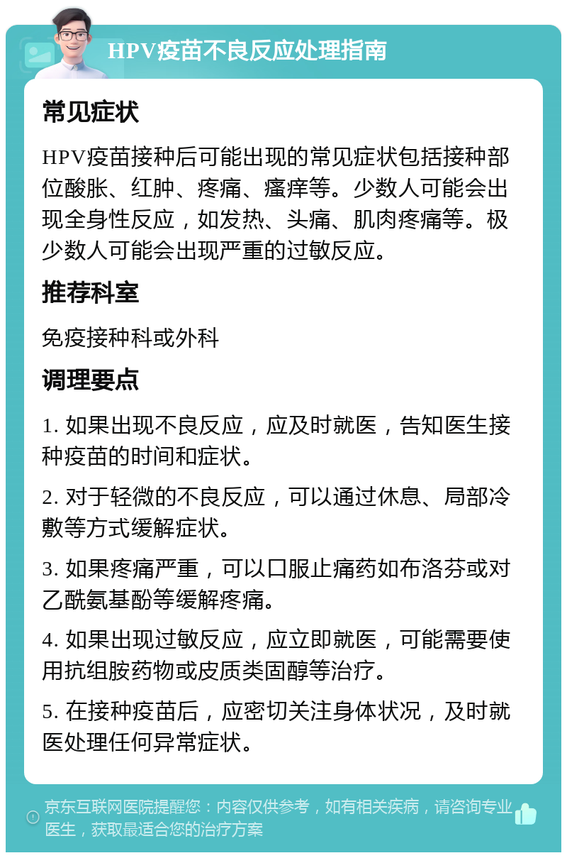 HPV疫苗不良反应处理指南 常见症状 HPV疫苗接种后可能出现的常见症状包括接种部位酸胀、红肿、疼痛、瘙痒等。少数人可能会出现全身性反应，如发热、头痛、肌肉疼痛等。极少数人可能会出现严重的过敏反应。 推荐科室 免疫接种科或外科 调理要点 1. 如果出现不良反应，应及时就医，告知医生接种疫苗的时间和症状。 2. 对于轻微的不良反应，可以通过休息、局部冷敷等方式缓解症状。 3. 如果疼痛严重，可以口服止痛药如布洛芬或对乙酰氨基酚等缓解疼痛。 4. 如果出现过敏反应，应立即就医，可能需要使用抗组胺药物或皮质类固醇等治疗。 5. 在接种疫苗后，应密切关注身体状况，及时就医处理任何异常症状。