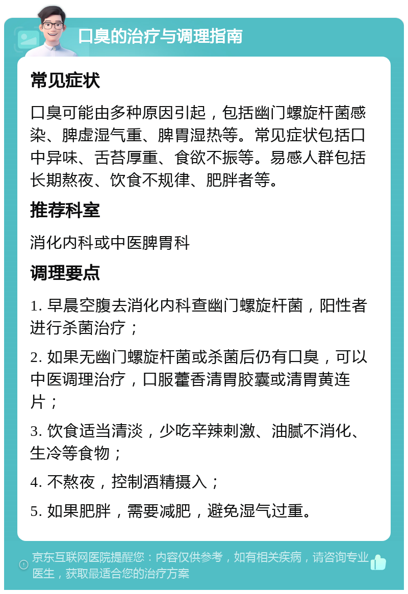 口臭的治疗与调理指南 常见症状 口臭可能由多种原因引起，包括幽门螺旋杆菌感染、脾虚湿气重、脾胃湿热等。常见症状包括口中异味、舌苔厚重、食欲不振等。易感人群包括长期熬夜、饮食不规律、肥胖者等。 推荐科室 消化内科或中医脾胃科 调理要点 1. 早晨空腹去消化内科查幽门螺旋杆菌，阳性者进行杀菌治疗； 2. 如果无幽门螺旋杆菌或杀菌后仍有口臭，可以中医调理治疗，口服藿香清胃胶囊或清胃黄连片； 3. 饮食适当清淡，少吃辛辣刺激、油腻不消化、生冷等食物； 4. 不熬夜，控制酒精摄入； 5. 如果肥胖，需要减肥，避免湿气过重。