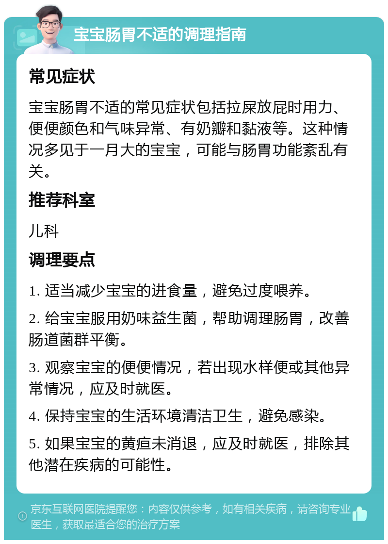 宝宝肠胃不适的调理指南 常见症状 宝宝肠胃不适的常见症状包括拉屎放屁时用力、便便颜色和气味异常、有奶瓣和黏液等。这种情况多见于一月大的宝宝，可能与肠胃功能紊乱有关。 推荐科室 儿科 调理要点 1. 适当减少宝宝的进食量，避免过度喂养。 2. 给宝宝服用奶味益生菌，帮助调理肠胃，改善肠道菌群平衡。 3. 观察宝宝的便便情况，若出现水样便或其他异常情况，应及时就医。 4. 保持宝宝的生活环境清洁卫生，避免感染。 5. 如果宝宝的黄疸未消退，应及时就医，排除其他潜在疾病的可能性。