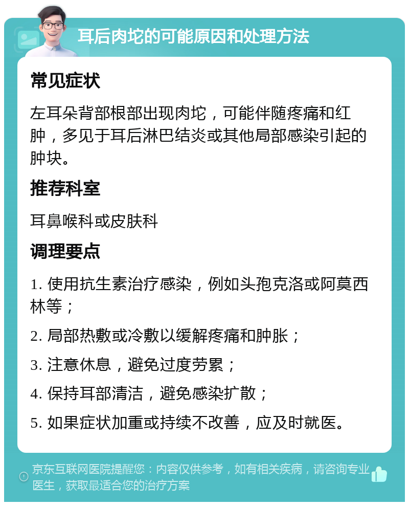 耳后肉坨的可能原因和处理方法 常见症状 左耳朵背部根部出现肉坨，可能伴随疼痛和红肿，多见于耳后淋巴结炎或其他局部感染引起的肿块。 推荐科室 耳鼻喉科或皮肤科 调理要点 1. 使用抗生素治疗感染，例如头孢克洛或阿莫西林等； 2. 局部热敷或冷敷以缓解疼痛和肿胀； 3. 注意休息，避免过度劳累； 4. 保持耳部清洁，避免感染扩散； 5. 如果症状加重或持续不改善，应及时就医。