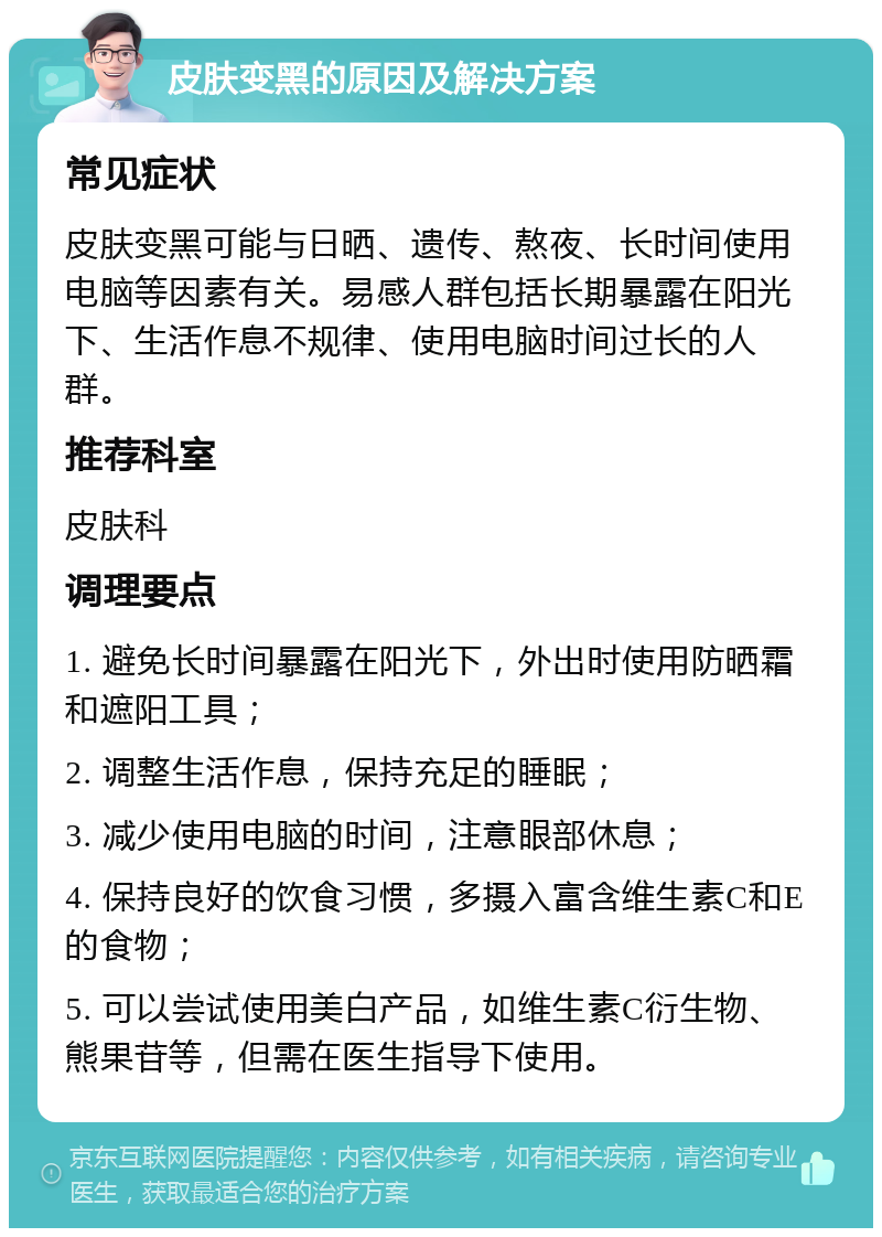 皮肤变黑的原因及解决方案 常见症状 皮肤变黑可能与日晒、遗传、熬夜、长时间使用电脑等因素有关。易感人群包括长期暴露在阳光下、生活作息不规律、使用电脑时间过长的人群。 推荐科室 皮肤科 调理要点 1. 避免长时间暴露在阳光下，外出时使用防晒霜和遮阳工具； 2. 调整生活作息，保持充足的睡眠； 3. 减少使用电脑的时间，注意眼部休息； 4. 保持良好的饮食习惯，多摄入富含维生素C和E的食物； 5. 可以尝试使用美白产品，如维生素C衍生物、熊果苷等，但需在医生指导下使用。