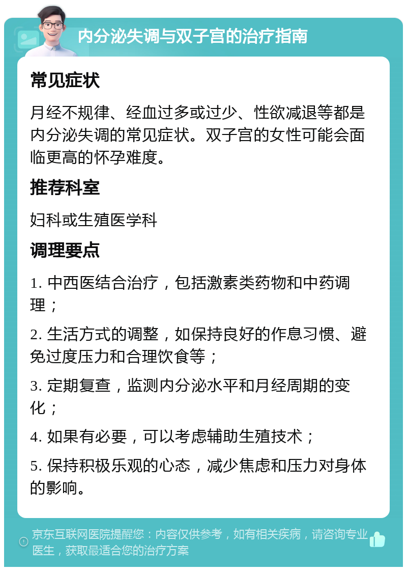 内分泌失调与双子宫的治疗指南 常见症状 月经不规律、经血过多或过少、性欲减退等都是内分泌失调的常见症状。双子宫的女性可能会面临更高的怀孕难度。 推荐科室 妇科或生殖医学科 调理要点 1. 中西医结合治疗，包括激素类药物和中药调理； 2. 生活方式的调整，如保持良好的作息习惯、避免过度压力和合理饮食等； 3. 定期复查，监测内分泌水平和月经周期的变化； 4. 如果有必要，可以考虑辅助生殖技术； 5. 保持积极乐观的心态，减少焦虑和压力对身体的影响。