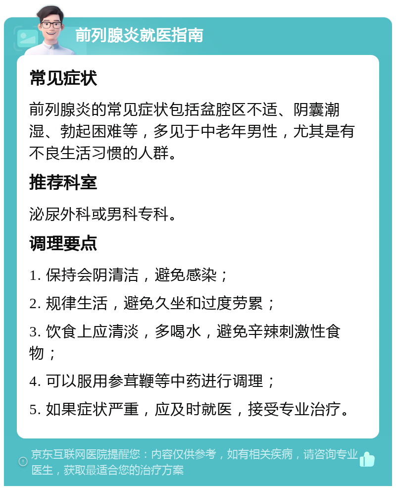 前列腺炎就医指南 常见症状 前列腺炎的常见症状包括盆腔区不适、阴囊潮湿、勃起困难等，多见于中老年男性，尤其是有不良生活习惯的人群。 推荐科室 泌尿外科或男科专科。 调理要点 1. 保持会阴清洁，避免感染； 2. 规律生活，避免久坐和过度劳累； 3. 饮食上应清淡，多喝水，避免辛辣刺激性食物； 4. 可以服用参茸鞭等中药进行调理； 5. 如果症状严重，应及时就医，接受专业治疗。