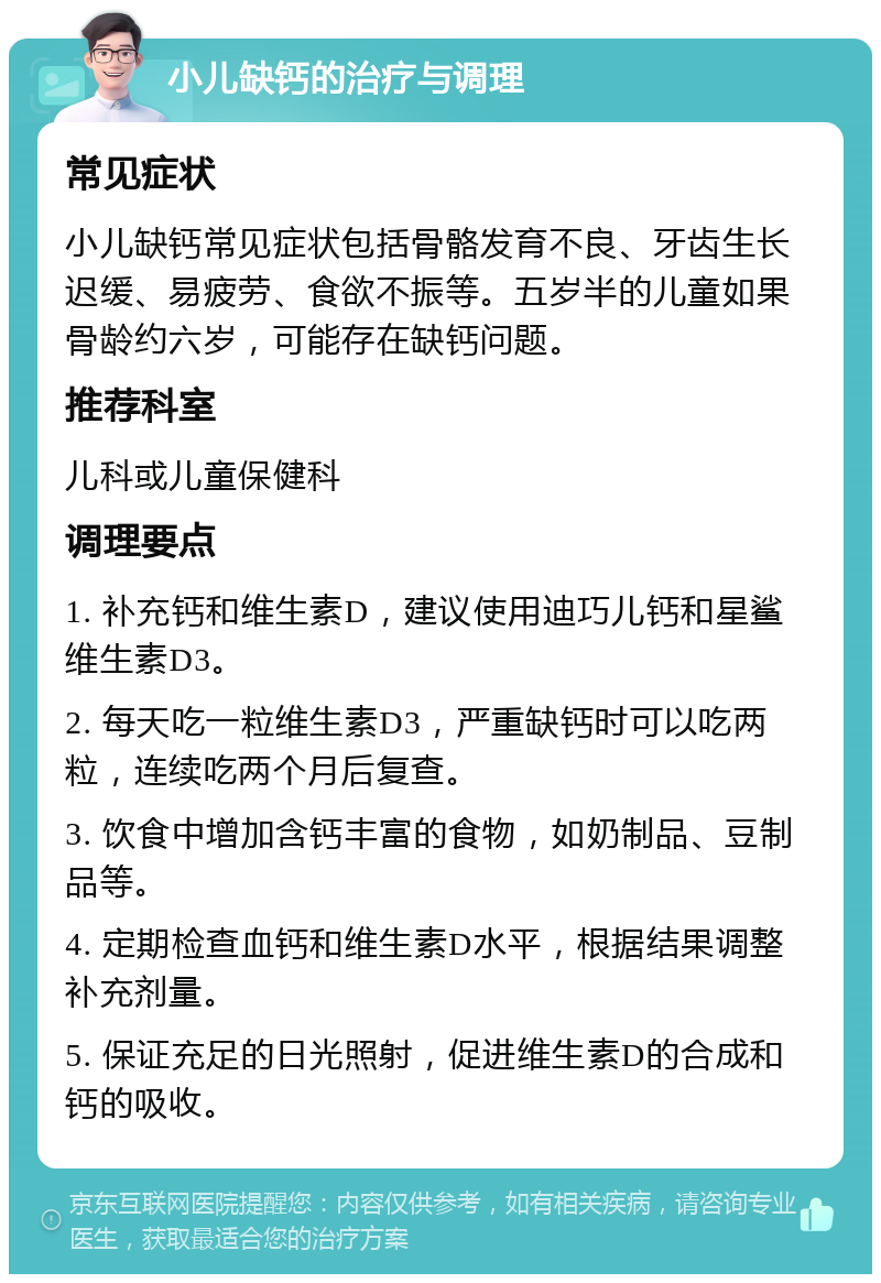 小儿缺钙的治疗与调理 常见症状 小儿缺钙常见症状包括骨骼发育不良、牙齿生长迟缓、易疲劳、食欲不振等。五岁半的儿童如果骨龄约六岁，可能存在缺钙问题。 推荐科室 儿科或儿童保健科 调理要点 1. 补充钙和维生素D，建议使用迪巧儿钙和星鲨维生素D3。 2. 每天吃一粒维生素D3，严重缺钙时可以吃两粒，连续吃两个月后复查。 3. 饮食中增加含钙丰富的食物，如奶制品、豆制品等。 4. 定期检查血钙和维生素D水平，根据结果调整补充剂量。 5. 保证充足的日光照射，促进维生素D的合成和钙的吸收。