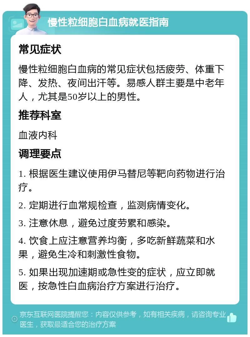 慢性粒细胞白血病就医指南 常见症状 慢性粒细胞白血病的常见症状包括疲劳、体重下降、发热、夜间出汗等。易感人群主要是中老年人，尤其是50岁以上的男性。 推荐科室 血液内科 调理要点 1. 根据医生建议使用伊马替尼等靶向药物进行治疗。 2. 定期进行血常规检查，监测病情变化。 3. 注意休息，避免过度劳累和感染。 4. 饮食上应注意营养均衡，多吃新鲜蔬菜和水果，避免生冷和刺激性食物。 5. 如果出现加速期或急性变的症状，应立即就医，按急性白血病治疗方案进行治疗。