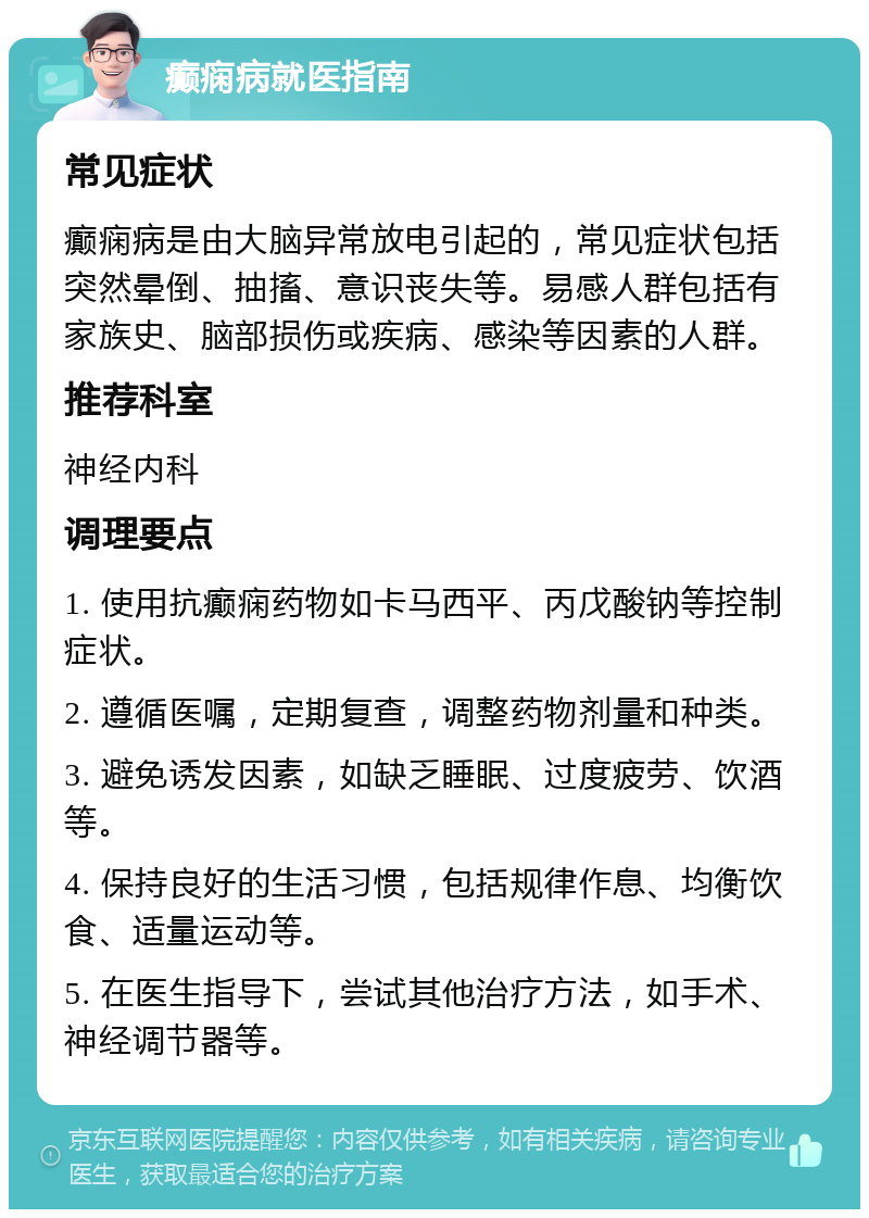 癫痫病就医指南 常见症状 癫痫病是由大脑异常放电引起的，常见症状包括突然晕倒、抽搐、意识丧失等。易感人群包括有家族史、脑部损伤或疾病、感染等因素的人群。 推荐科室 神经内科 调理要点 1. 使用抗癫痫药物如卡马西平、丙戊酸钠等控制症状。 2. 遵循医嘱，定期复查，调整药物剂量和种类。 3. 避免诱发因素，如缺乏睡眠、过度疲劳、饮酒等。 4. 保持良好的生活习惯，包括规律作息、均衡饮食、适量运动等。 5. 在医生指导下，尝试其他治疗方法，如手术、神经调节器等。