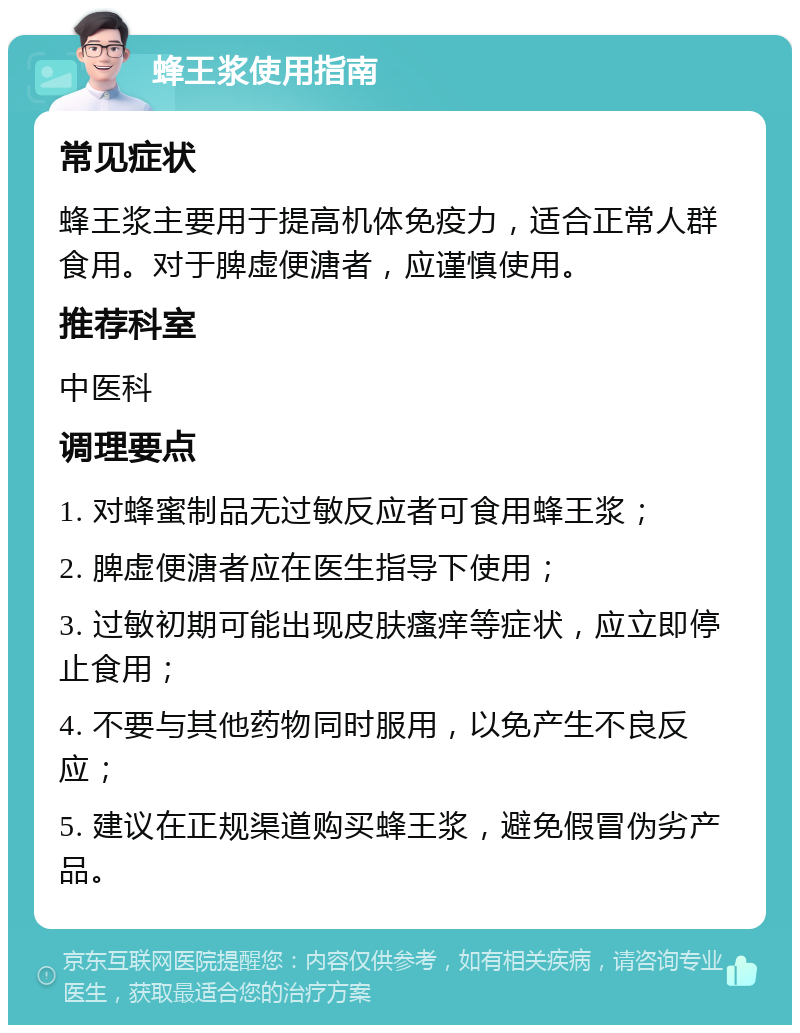 蜂王浆使用指南 常见症状 蜂王浆主要用于提高机体免疫力，适合正常人群食用。对于脾虚便溏者，应谨慎使用。 推荐科室 中医科 调理要点 1. 对蜂蜜制品无过敏反应者可食用蜂王浆； 2. 脾虚便溏者应在医生指导下使用； 3. 过敏初期可能出现皮肤瘙痒等症状，应立即停止食用； 4. 不要与其他药物同时服用，以免产生不良反应； 5. 建议在正规渠道购买蜂王浆，避免假冒伪劣产品。