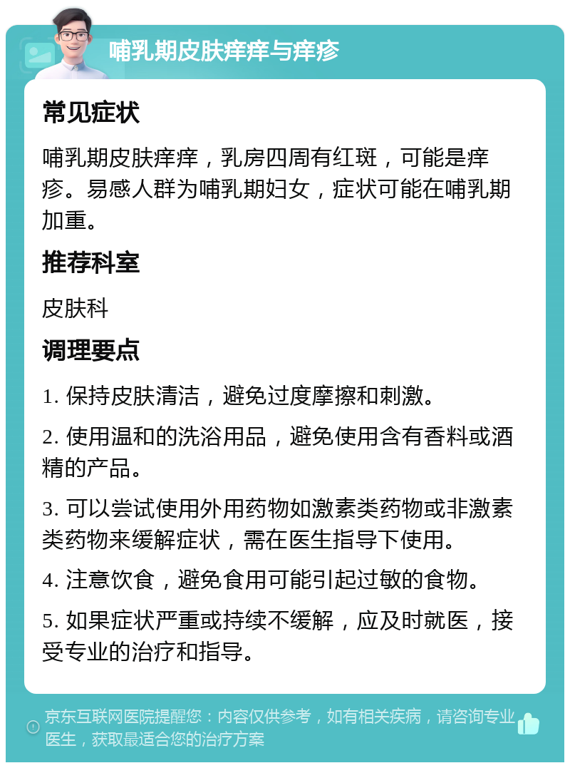 哺乳期皮肤痒痒与痒疹 常见症状 哺乳期皮肤痒痒，乳房四周有红斑，可能是痒疹。易感人群为哺乳期妇女，症状可能在哺乳期加重。 推荐科室 皮肤科 调理要点 1. 保持皮肤清洁，避免过度摩擦和刺激。 2. 使用温和的洗浴用品，避免使用含有香料或酒精的产品。 3. 可以尝试使用外用药物如激素类药物或非激素类药物来缓解症状，需在医生指导下使用。 4. 注意饮食，避免食用可能引起过敏的食物。 5. 如果症状严重或持续不缓解，应及时就医，接受专业的治疗和指导。