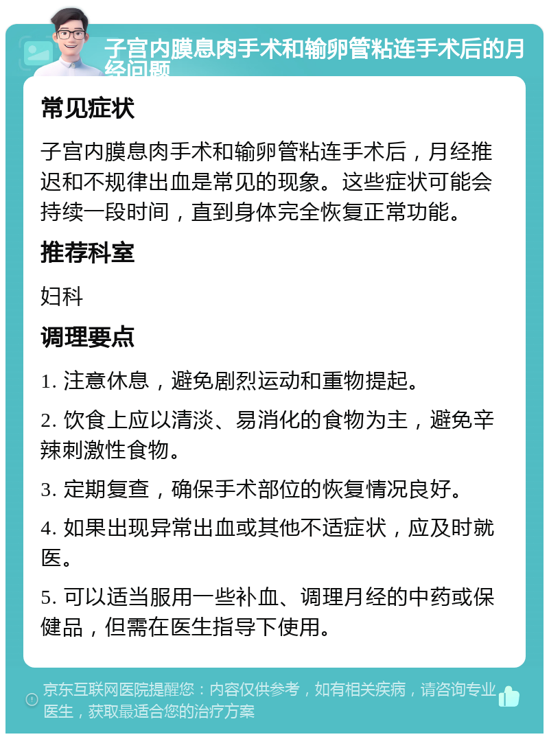 子宫内膜息肉手术和输卵管粘连手术后的月经问题 常见症状 子宫内膜息肉手术和输卵管粘连手术后，月经推迟和不规律出血是常见的现象。这些症状可能会持续一段时间，直到身体完全恢复正常功能。 推荐科室 妇科 调理要点 1. 注意休息，避免剧烈运动和重物提起。 2. 饮食上应以清淡、易消化的食物为主，避免辛辣刺激性食物。 3. 定期复查，确保手术部位的恢复情况良好。 4. 如果出现异常出血或其他不适症状，应及时就医。 5. 可以适当服用一些补血、调理月经的中药或保健品，但需在医生指导下使用。